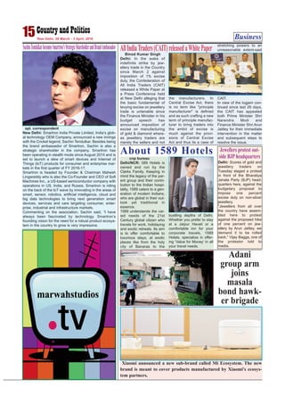 Business15New Delhi, 28 March - 3 April, 2016
SachinTendulkarbecomesSmartron’sStrategicShareholderandBrandAmbassador
spl. correspondent
New Delhi: Smartron India Private Limited, India’s glob-
al technology OEM Company, announced a new innings
with the Cricket legend, Sachin Tendulkar. Besides being
the brand ambassador of Smartron, Sachin is also a
strategic shareholder in the company. Smartron has
been operating in stealth mode since August 2014 and is
set to launch a slew of smart devices and Internet of
Things (IoT) products for consumer and enterprise mar-
kets in the first quarter of FY 2016-17.
Smartron is headed by Founder & Chairman Mahesh
Lingareddy who is also the Co-Founder and CEO of Soft
Machines Inc., a US-based semiconductor company with
operations in US, India, and Russia. Smartron is riding
on the back of the IoT wave by innovating in the areas of
smart, sensor, robotics, artificial intelligence, cloud and
big data technologies to bring next generation smart
devices, services and care targeting consumer, enter-
prise, industrial and infrastructure markets.
Commenting on the association, Sachin said, “I have
always been fascinated by technology. Smartron’s
founding vision for the need for a robust product ecosys-
tem in the country to grow is very impressive.
Binod Kumar Singh
Delhi: In the wake of
indefinite strike by jew-
ellery trade in the Country
since March 2 against
imposition of 1% excise
duty, the Confederation of
All India Traders (CAIT)
released a White Paper at
a Press Conference held
at New Delhi alleging that
the basic fundamental of
levying excise on jewellery
trade is untenable since
the Finance Minister in his
budget speech has
announced imposition of
excise on manufacturing
of gold & diamond where-
as jewellery traders are
merely the sellers and not
the manufacturers. In
Central Excise Act, there
is no term like "principle
manufacturer" is defined
and as such crafting a new
term of principle manufac-
turer to bring traders into
the ambit of excise is
much against the provi-
sions of Central Excise
Act and thus its a case of
stretching powers to an
unreasonable extent-said
CAIT.
In view of the logjam con-
tinued since last 26 days,
the CAIT has appealed
both Prime Minister Shri
Narendra Modi and
Finance Minister Shri Arun
Jaitley for their immediate
intervention in the matter
and subsequent steps to
resolve the issue.
AllIndiaTraders(CAIT)releasedaWhitePaper
Photo by: Binod Takiawala
cnp bureau
Delhi/NCR: 589 Hotels is
owned and run by the
Clarks Family. Keeping in
mind the legacy of the par-
ent group and their contri-
bution to the Indian hospi-
tality, 1589 caters to a gen-
eration of modern Indians,
who are global in their out-
look yet traditional in
essence.
1589 understands the var-
ied needs of the 21st
Century global citizen who
travels for work, holidaying
and exotic retreats. Its aim
is to offer comfortable to
luxurious stays, at exotic
places like from the holy
city of Banaras to the
bustling depths of Delhi.
Whether you prefer to stay
at a Jaipur Haveli or a
comfortable inn for your
corporate travels, 1589
Hotels, specialize in offer-
ing ‘Value for Money’ in all
your travel needs.
About 1589 Hotels
Xiaomi announced a new sub-brand called Mi Ecosystem. The new
brand is meant to cover products manufactured by Xiaomi's ecosys-
tem partners.
Adani
group arm
joins
masala
bond hawk-
er brigade
Delhi: Scores of gold and
jewellery traders on
Tuesday staged a protest
in front of the Bharatiya
Janata Party (BJP) head-
quarters here, against the
budgetary proposal to
impose one percent
excise duty on non-silver
jewellery.
"Jewellers from all over
the country have assem-
bled here to protest
against the proposed hike
of one percent on jew-
ellery by Arun Jaitley, we
demand it to be rolled
back," Vijay Bagga, one of
the protestor told to
media.
Jewellers protest out-
side BJP headquarters
 