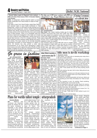 Hanisha Bhatia
UP: Mathura and
Vrindavan are important
places for Hindus all over
the world. Vrindavan is
especially a very revered
and sacred place for the
devotees of Lord Sri
Krishna. In fact, the Holy
Land of Vrindavan can be
considered to be the spiri-
tual capital of
India.Mathura: The
International Society for
Krishna Consciousness
(ISKCON) is doing the
ground breaking ceremony
at Mathura, the birth place
of Lord Krishna, to build the
world's tallest temple. It will
be a 700 feet high sky-
scraper spread over an
area of 5.5 acres and also
have 70 floors. The
ISKCON is hoping to com-
plete the work in the next 5
years.
The temple named
Vrindavan Chandrodaya
Mandir, has a unique archi-
tectural feature that harmo-
niously blends the ele-
ments of Indian traditional
temple architecture of
Nagara style and elements
of modern architecture.
According ISKCON, It will
be the tallest place of wor-
ship anywhere in the
World.
This project will cost more
than Rs 300 crore and
ISKCON is hoping the raise
the money from the devo-
tees. The grand temple is
surrounded by about 30
acres of wooded area that
constitute recreated forests
of Braj. The original source
books of Krishna culture
like the Srimad
Bhagavatam and other
ancient texts describe
twelve verdant forests
(dvadashakanana) that
were present during the
time of Lord Sri Krishna.A
look-alike of the verdant
forests of Vrindavan will be
recreated around this mag-
nificent temple. Designed
by the world's best land-
scape designers, spread
over a sprawling 26 acres,
it will consist of the twelve
forests (dvadashakanana)
of Braj, with varieties of
lush vegetation, green pas-
tures, elegant vistas of fruit
bearing trees, flower laden
creepers serenaded by bird
songs, clear water lakes
with lotuses and lilies and
water falls that tumble from
small artificial hillocks - all
recreated from descriptions
in the SrimadBhagavatam
and other source books of
Lord Sri Krishna - to trans-
port the visitors to Krishna's
times in Vrindavan.
continued on Page 11
Delhi/ NCR/ National4 New Delhi, 28 March - 3 April, 2016
cnp bureau
Delhi: 16 Diagnostic centres acquired rights to issue
health Certificates from Saudi Arabia on basis of Fake
Licences.
Last week a team from Saudi Arabia visited New Delhi
and awarded rights to issue health Certificates to 16
Diagonostic centre’s on the basis of Fake licenses pro-
duced by these Diagonostic centres. Health Department
officials have denied issuing any such medical licenses
to these centres which means that they have used some
sort of Fake licenses. There is an immediate need to
conduct a high level investigation in the matter as to how
on such a scale so many Diagonostic centres have pro-
duced fake licences in front of a foreign authority, This
also indicates a nexus between health officials and med-
ical centres. This issue raised by Sh Surinder Solanki
Nominated Councellor on house meeting on 21 March
2016, Sh Solanki has also written a letter to
Commissioner on 22 march 2016 demanding a high
level enquiry and action against the guilty officials as this
matter is related not just with the Corporation but is also
attached with the reputation of the country.
Demands Vigilance enquiry for Diagonostic Centres running in
Delhi on the basis of Fake Licenses of MCD : Sh Surender Solanki
Ola helps over 6,000 driver-partners with CNG cars
through the 5- day ‘Pragati Mahotsav’driver mela
spl. correspondent
New Delhi: Ola, India’s leading mobile app for trans-
portation announced that more than 6,000 new CNG
cars were added to its platform during the recently con-
cluded Ola Pragati Mahotsav - the largest CNG Driver
mela in Delhi-NCR. Shri Kapil Mishra, Hon’ble Minister of
Tourism, Govt. of Delhi flagged off the first batch of cars
registered under the program.
The Company plans to invest INR 200 crore to enable
CNG adoption in Delhi NCR over the next six months.
Ola’s current CNG fleet in Delhi NCR stands at over
26,000 cabs, with plans to further continue on-ground
programs to help driver-partners seamlessly switch to
CNG vehicles.
spl. correspondent
Delhi: NDIM Tughlakabad
was stage to various
events at its annual feast
–SPANDAN 2016. A three
day feast with fun and
“masti” at its peak, organ-
ized from 10th March 2016
to 12th March 2016.Among
the various events being
organized Zero Fashion
too had an important role
to be played. Zero Fashion
were style and innovation
meets sustainability.
Sustainable Fashion also
known as eco fashion is
the part of growing philoso-
phy and trend of sustain-
ability, the goal of which is
to create a system which
can be supported indefi-
nitely in terms of
environmentalism and
social responsibility.
Reduce, reuse, recycle
has added on with repair,
rebuild, refurbish. Zero
Fashion gave a platform to
brain storm and design a
couture which can be
reused and reduce the bur-
den of municipality.The
judge for zero fashion was
Atika Garhwal, a qualified
professional with experi-
ence in Fashion industry,
predominantly in designing
and styling. Currently
spearheading at Manav
Gangwani Couture, New
Delhi.
Go green in fashion Neelakshi chawla
Hello people. I am back with an interesting topic today that is
Idle men is devils workshop.
Intentionally it means work is worship. Being it in summary
those people who don't have a job should find it. And those
who are willing and couldn't find it just trust yourself. Don't
loose hope. Don't panic. Just work hard. U will soon get the
sweet fruit. Just be patient. I know it's tough but u have too.
Unemployment is not only the bigger issue of India but all over
the world. Those people who are not doing anything should
start.
Start with anything. But start. Don't sit idle. Sitting idle will only
provide negivities.
Sitting idle not only reverses you to the past instances but can
make u predict the negative side of your future decisions. That
are seriously not needed.
Otherwise your upcoming generation will ask you, blame you
for everything you don't have. And believe me. That's not opti-
mistic.
It's very important to work. Do anything. Read something.
Write something (like i do) but don't sit idle.
Buy an employment news each Sunday. Search for vacancy.
Opt for them. Get in interviews. Register yourself on so many
websites these days. Get a good job.
For ladies too. Earning is giving backbone to house. Do it. Try
to make your self indulge every moment.
Not its not tough. These days it's best method to get rid of
depression.
So why waiting. Do it and be happy.
Idle men is devils workshop
Kanchan Yadav
New Delhi: An awareness
rally was organized by the
Indian Medical Association
raise awareness about the
prevention, management
and treatment of TB. World
Tuberculosis Day is
observed annually on
March 24. The rally started
at the IMA house and was
carried on in and around
ITO. It saw participation of
IMA members, students
and the general public.
India is the country with
the highest burden of TB. It
is estimated that about
40% of the Indian popula-
tion is infected with TB
bacteria, the vast majority
of whom have latent rather
than active TB. The World
Health Organization
(WHO) statistics for 2014.
IndianMedicalAssociationto
spreadawarenessaboutTB
Plans for worlds tallest temple : uttarpradesh
Binod Kumar Singh
Delhi: After drawing a
record number of exhibitors
and business visitors from
India and abroad, the pre-
mier specialised event of
India Trade Promotion
Organisation(ITPO) and
apex food and hospitality
bodies , AAHAR 2016 con-
cluded with a successful note
at Pragati Maidan.
Closing Ceremony
ofAAHAR 2016
Photo: Binod Takiawala
 