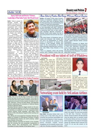 Delhi/ NCR 7New Delhi, 28 March - 3 April, 2016
Noida: This is for the fist time in India that a fashion
school has been the part of a film school. This is also for
the first time that every student of fashion school gets an
opportunity to be part of every medium of media i.e. print,
radio, television, cinema and New Media” said Babeetta
Sakxena addressing 40 contestants of National Beauty
Contest at Marwah Studio.
“Sandeep Marwah deserves bigger awards on the pow-
erful international platforms, but this is a humble gesture
of extending our gratitude to him for supporting Indian
Fashion Industry whole heartedly” said Ritika Vinay
Director of Mrs India Beauty Pageant while handing over
the award.
“The efforts and encouragement Sandeep Marwah has
added as President of International Chamber of Media
And Entertainment Industry are worth praising,” added
Vinay Director of the show.
Sandeep Marwah extended his thanks to the complete
team for honoring him and presented membership of
World Peace And Development And Research
Foundation to every member of the fashion team.
Sandeep Marwah Honored for Fashion Promotion
Noida: 40 finalist of Mrs India Contest-
Queen of Substance selected from all
over India were here at Marwah Studio
for final grooming and understanding the
subject of media and presentation.
“It is matter of pride that the best pageant
is now associated with AAFT School of
Fashion And Design and Marwah Studio
is grooming them how to face media “
said Sandeep Marwah President of
Marwah Studio while explain the tips to
the young women from all over the coun-
try.
“Mrs India Queen of Substance aims to
create and empower role models who
will serve as ambassadors to charity,
enrich to perception to beauty and
enhance a new strength, energy and
spirit for the enhancement of women
while positively impacting their communi-
ties” said Ritika Vinay Director of the
show.
“This is a pageant, which will provide
women with a platform where they will
get an opportunity to make a difference
to the World. The mission of the event is
to nurture and support contestants along
their path to personal and professional
growth” added Marwah Global Cultural
Ambassador.
International Chamber of Media And
Entertainment Industry & Asian Academy
of Film And Television supports the
event. Every beauty was handed over
the life membership of World Peace
Development And Research Foundation
along with memento.
AsianSchoolofFashionAndDesignWelcomesNationalBeauties
cnp bureau
Pilakhwa: One seater heli-
copter creator, engineering
student Arif Saifi, he will be
going to represent his talent
of winning science gallery in
lukhnow. He got invitation to
show his talent. It will be
arranged in Baba Saheb
Bheem Rao Ambedkar
University, Lukhnow in
Science and Technology
department. President
Pranab Mukharjee will be the
chief guest. Engineering stu-
dent Arif Saifi lives handloom
nagri near Mohalla Hamid
Chock told that after complete
Intermediate. He spend his 6
months in his project of one
seater helicopter. It can flight
from 104 to 125 foot in height
and it can fly 50 km. Arif told
that due to increasing the traf-
fic at roads, he thought about
it.
In science gallery he repre-
sent photos and benefits,
technology.
His father Hanif and mother
Rahisha is happy to their son.
As he got the invitation of sci-
ence gallery, lots of people
come at his home to wish
him. BSP leader Manoj
Sharma, Ikramuddin and
yuva SP leader Pravej Alam
congrets him.
President will see talent ofArif of Pilakhwa
Delhi: “India is poised for
decadal double digit
growth in the days to come
and is poised to become a
superpower with a billion
plus happy people. India
has the potential to trans-
form and can move into the
big league very rapidly if
we leverage the
economies of scale bring
in greater degrees of trans-
parency and monitor work
that has been undertaken,”
said Shri Piyush Goyal,
Minister of State (IC) for
Power, Coal and New &
Renewable Energy. Shri
Goyal was speaking at the
session, “Making India a
Global Economic
Superpower” at the
Conference on Young
Indians, here today.
However, adding the
caveat of the need to
ensure equal opportunities
for people at the bottom of
the pyramid, Shri Goyal
said, “We cannot become
a super economic power
unless the person at the
bottom of the pyramid gets
equal opportunity to study,
to be skilled and has the
opportunity to move
towards a better quality of
life. To my mind, lack of
electricity access in vil-
lages across the country is
a serious concern for us as
a nation. There are about
50 million homes which do
not have access to elec-
tricity. In Arunachal
Pradesh, there are about
808 villages which lack
electricity access. While
we are now working on
building a grid in Sikkim
and Arunachal, it will take
time. Hence, we are look-
ing at off-grid solutions in
the interim.”
Emphasizing on the impor-
tance of working together
he said, “The Government
and the youth need to work
together, ideate together
and implement the ideas
together and work as a
team we can take the fruits
of development to the bot-
tom of the pyramid.”
Speed, Skill Scale and Decisive Visionary
Leadership is What India Needs: Shri Piyush Goyal
cnp bureau
New Delhi: SriLankan Airlines held a net-
working event in New Delhi along with the
renowned and prominent personalities from
the travel trade fraternity in India. As guests,
the event witnessed the presence of the
famous SriLankan cricketer Kumara
Sangakkara and the beautiful actress (origi-
nally from SriLanka) Jacqueline Fernandez.
The event took place at the ITC Maurya
Hotel in the capital. The event was preceded
by Mr Ajith Dias, Chairman, SriLankan
Airlines. During his speech, Mr Dias said that
India has always been an important market
for SriLankan Airlines and has a lot of poten-
tial for expansion in the region for SriLankan
Airlines. Mr. Subhash Goyal, Chairman STIC
Travels Pvt Ltd was also present at the
event.
Networking event held by SriLankanAirlines
 