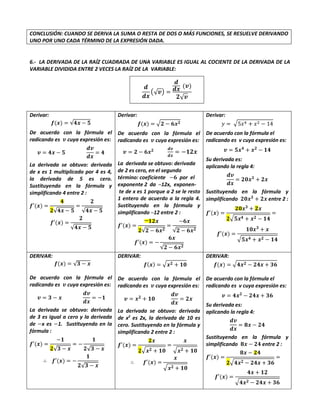 CONCLUSIÓN: CUANDO SE DERIVA LA SUMA O RESTA DE DOS O MÁS FUNCIONES, SE RESUELVE DERIVANDO
UNO POR UNO CADA TÉRMINO DE LA EXPRESIÓN DADA.
6.- LA DERIVADA DE LA RAÍZ CUADRADA DE UNA VARIABLE ES IGUAL AL COCIENTE DE LA DERIVADA DE LA
VARIABLE DIVIDIDA ENTRE 2 VECES LA RAÍZ DE LA VARIABLE:
𝒅
𝒅𝒙
(√𝒗) =
𝒅
𝒅𝒙
(𝒗)
𝟐√𝒗
Derivar:
𝒇(𝒙) = √𝟒𝒙 − 𝟓
De acuerdo con la fórmula el
radicando es 𝒗 cuya expresión es:
𝒗 = 𝟒𝒙 − 𝟓
𝒅𝒗
𝒅𝒙
= 𝟒
La derivada se obtuvo: derivada
de x es 1 multiplicado por 4 es 4,
la derivada de 5 es cero.
Sustituyendo en la fórmula y
simplificando 4 entre 2 :
𝒇′(𝒙) =
𝟒
𝟐√𝟒𝒙 − 𝟓
=
𝟐
√𝟒𝒙 − 𝟓
𝒇′(𝒙) =
𝟐
√𝟒𝒙 − 𝟓
Derivar:
𝒇(𝒙) = √𝟐 − 𝟔𝒙𝟐
De acuerdo con la fórmula el
radicando es 𝒗 cuya expresión es:
𝒗 = 𝟐 − 𝟔𝒙𝟐 𝒅𝒗
𝒅𝒙
= −𝟏𝟐𝒙
La derivada se obtuvo: derivada
de 2 es cero, en el segundo
término: coeficiente −𝟔 por el
exponente 2 da ─12x, exponen-
te de x es 1 porque a 2 se le resto
1 entero de acuerdo a la regla 4.
Sustituyendo en la fórmula y
simplificando ─12 entre 2 :
𝒇′(𝒙) =
─𝟏𝟐𝒙
𝟐√𝟐 − 𝟔𝒙𝟐
=
−𝟔𝒙
√𝟐 − 𝟔𝒙𝟐
𝒇′(𝒙) = −
𝟔𝒙
√𝟐 − 𝟔𝒙𝟐
Derivar:
𝑦 = √5𝑥4 + 𝑥2 − 14
De acuerdo con la fórmula el
radicando es v cuya expresión es:
𝒗 = 𝟓𝒙𝟒
+ 𝒙𝟐
− 𝟏𝟒
Su derivada es:
aplicando la regla 4:
𝒅𝒗
𝒅𝒙
= 𝟐𝟎𝒙𝟑
+ 𝟐𝒙
Sustituyendo en la fórmula y
simplificando 𝟐𝟎𝒙𝟑
+ 𝟐𝒙 entre 2 :
𝒇′(𝒙) =
𝟐𝟎𝒙𝟑
+ 𝟐𝒙
𝟐√𝟓𝒙𝟒 + 𝒙𝟐 − 𝟏𝟒
=
𝒇′(𝒙) =
𝟏𝟎𝒙𝟑
+ 𝒙
√𝟓𝒙𝟒 + 𝒙𝟐 − 𝟏𝟒
DERIVAR:
𝒇(𝒙) = √𝟑 − 𝒙
De acuerdo con la fórmula el
radicando es 𝒗 cuya expresión es:
𝒗 = 𝟑 − 𝒙
𝒅𝒗
𝒅𝒙
= −𝟏
La derivada se obtuvo: derivada
de 3 es igual a cero y la derivada
de −x es −1. Sustituyendo en la
fórmula :
𝒇′(𝒙) =
−𝟏
𝟐√𝟑 − 𝒙
= −
𝟏
𝟐√𝟑 − 𝒙
∴ 𝒇′(𝒙) = −
𝟏
𝟐√𝟑 − 𝒙
DERIVAR:
𝒇(𝒙) = √𝒙𝟐 + 𝟏𝟎
De acuerdo con la fórmula el
radicando es 𝒗 cuya expresión es:
𝒗 = 𝒙𝟐
+ 𝟏𝟎
𝒅𝒗
𝒅𝒙
= 𝟐𝒙
La derivada se obtuvo: derivada
de x2
es 2x, la derivada de 10 es
cero. Sustituyendo en la fórmula y
simplificando 2 entre 2 :
𝒇′(𝒙) =
𝟐𝒙
𝟐√𝒙𝟐 + 𝟏𝟎
=
𝒙
√𝒙𝟐 + 𝟏𝟎
∴ 𝒇′(𝒙) =
𝒙
√𝒙𝟐 + 𝟏𝟎
DERIVAR:
𝒇(𝒙) = √𝟒𝒙𝟐 − 𝟐𝟒𝒙 + 𝟑𝟔
De acuerdo con la fórmula el
radicando es v cuya expresión es:
𝒗 = 𝟒𝒙𝟐
− 𝟐𝟒𝒙 + 𝟑𝟔
Su derivada es:
aplicando la regla 4:
𝒅𝒗
𝒅𝒙
= 𝟖𝒙 − 𝟐𝟒
Sustituyendo en la fórmula y
simplificando 𝟖𝒙 − 𝟐𝟒 entre 2 :
𝒇′(𝒙) =
𝟖𝒙 − 𝟐𝟒
𝟐√𝟒𝒙𝟐 − 𝟐𝟒𝒙 + 𝟑𝟔
=
𝒇′(𝒙) =
𝟒𝒙 + 𝟏𝟐
√𝟒𝒙𝟐 − 𝟐𝟒𝒙 + 𝟑𝟔
 