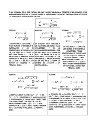 7.- LA DERIVADA DE LA RAÍZ ENÉSIMA DE UNA VARIABLE ES IGUAL AL COCIENTE DE LA DERIVADA DE LA
VARIABLE DIVIDIDA ENTRE n VECES LA RAÍZ DE LA VARIABLE CON EXPONENTE OBTENIDO DE LA DIFERENCIA
DEL INDICE DE LA RAÍZ MENOS UN ENTERO:
𝒅
𝒅𝒙
(√𝒗
𝒏
) =
𝒅
𝒅𝒙
(𝒗)
𝒏√𝒗𝒏−𝟏
𝒏
DERIVAR:
𝒇(𝒙) = √𝒙
𝟓
𝒇′(𝒙) =
𝟏
𝟓√𝒙𝟒
𝟓
LA DERIVADA DE LA VARIABLE X
ES UN ENTERO, SE ESCRIBE EN EL
NUMERADOR Y EN EL
DENOMINADOR SE ESCRIBE n QUE
EN ESTE CASO ES 5, LUEGO LA
RAÍZ CON ÍNDICE 5 Y EN EL
RADICANDO LA VARIABLE X CON
EXPONENTE 4 YA QUE AL ÍNDICE
DE LA RAÍZ 5 SE LE RESTA UN
ENTERO DE ACUERDO A LA
FÓRMULA DADA.
DERIVAR:
𝒇(𝒙) = √𝒙
𝟏𝟒
𝒇′(𝒙) =
𝟏
𝟏𝟒 √𝒙𝟏𝟑
𝟏𝟒
LA DERIVADA DE LA VARIABLE X
ES UN ENTERO, SE ESCRIBE EN EL
NUMERADOR Y EN EL
DENOMINADOR SE ESCRIBE n QUE
EN ESTE CASO ES 14, LUEGO LA
RAÍZ CON ÍNDICE 14 Y EN EL
RADICANDO LA VARIABLE X CON
EXPONENTE 13 YA QUE AL ÍNDICE
DE LA RAÍZ 14 SE LE RESTA UN
ENTERO DE ACUERDO A LA
FÓRMULA DADA.
DERIVAR:
𝒇(𝒙) = √(𝟑𝒙 + 𝟐)
𝟕
𝒗 = (𝟑𝒙 + 𝟐)
𝒅𝒗
𝒅𝒙
=3
𝒇′(𝒙) =
𝟑
𝟕√(𝟑𝒙 + 𝟐)𝟔
𝟕
LA DERIVADA DE LA VARIABLE
(3X+𝟐) ES 3, SE ESCRIBE EN EL
NUMERADOR Y EN EL
DENOMINADOR SE ESCRIBE n QUE
EN ESTE CASO ES 7, LUEGO LA
RAÍZ CON ÍNDICE 7 Y EN EL
RADICANDO LA VARIABLE (3X+𝟐)
CON EXPONENTE 6 YA QUE AL
ÍNDICE DE LA RAÍZ 7 SE LE RESTA
UN ENTERO DE ACUERDO A LA
FÓRMULA DADA.
DERIVAR:
𝒗 = 𝒙𝟓
− 𝒙𝟑
− 𝟐
𝒅𝒗
𝒅𝒙
= 𝟓𝒙𝟒
− 𝟑𝒙𝟐
𝒇′(𝒙) =
𝟓𝒙𝟒
− 𝟑𝒙𝟐
𝟒√(𝒙𝟓 − 𝒙𝟑 − 𝟐)𝟑
𝟒
LA DERIVADA DE LA VARIABLE (𝒙𝟓
− 𝒙𝟑
− 𝟐) ES
(𝟓𝒙𝟒
− 𝟑𝒙𝟐
) y SE ESCRIBE EN EL NUMERADOR Y EN
EL DENOMINADOR SE ESCRIBE n QUE EN ESTE CASO
ES 4, LUEGO LA RAÍZ CON ÍNDICE 4 Y EN EL
RADICANDO LA VARIABLE (𝒙𝟓
− 𝒙𝟑
− 𝟐) CON
EXPONENTE 3 YA QUE AL ÍNDICE DE LA RAÍZ 4 SE LE
RESTA UN ENTERO DE ACUERDO A LA FÓRMULA
DADA.
DERIVAR:
𝒇(𝒙) = √𝟑𝒙𝟒 + 𝒙𝟐
𝟔
𝒗 = 𝟑𝒙𝟒
+ 𝒙𝟐 𝒅𝒗
𝒅𝒙
= 𝟏𝟐𝒙𝟑
+ 𝟐𝒙
𝒇′(𝒙) =
𝟏𝟐𝒙𝟑
+ 𝟐𝒙
𝟔√(𝟑𝒙𝟒 + 𝒙𝟐)𝟓
𝟔
=
𝟔𝒙𝟑
+ 𝒙
𝟑√(𝟑𝒙𝟒 + 𝒙𝟐)𝟓
𝟔
LA DERIVADA DE LA VARIABLE (𝟑𝒙𝟒
+ 𝒙𝟐
) ES
(𝟏𝟐𝒙𝟑
+ 𝟐𝒙) y SE ESCRIBE EN EL NUMERADOR Y EN
EL DENOMINADOR SE ESCRIBE n QUE EN ESTE CASO
ES 6, LUEGO LA RAÍZ CON ÍNDICE 6 Y EN EL
RADICANDO LA VARIABLE (𝟑𝒙𝟒
+ 𝒙𝟐
) CON
EXPONENTE 5 YA QUE AL ÍNDICE DE LA RAÍZ 6 SE LE
RESTA UN ENTERO DE ACUERDO A LA FÓRMULA
DADA.
 