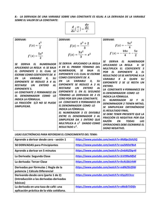 8.- LA DERIVADA DE UNA VARIABLE SOBRE UNA CONSTANTE ES IGUAL A LA DERIVADA DE LA VARIABLE
SOBRE EL VALOR DE LA CONSTANTE:
𝒅
𝒅𝒙
(
𝒗
𝒄
) =
𝒅𝒗
𝒅𝒙
𝒄
DERIVAR:
𝒇(𝒙) =
𝒙𝟓
𝟐
𝒇′(𝒙) =
𝟓𝒙𝟒
𝟐
SE DERIVA EL NUMERADOR
APLICANDO LA REGLA 4: SE BAJA
EL EXPONENTE 5 EL CUAL SE
ESCRIBE COMO COEFICIENTE DE X
EN LA VARIABLE X, SU
EXPONENTE SE REDUCE A 4 AL
RESTARSE UN ENTERO AL
EXPONENTE 5.
LA CONSTANTE 2 PERMANECE EN
EL DENOMINADOR COMO LO
INDICA LA FÓRMULA.
LA FRACCIÓN 5/2 NO SE PUEDE
SIMPLIFICAR.
DERIVAR:
𝒇(𝒙) =
𝒙𝟑
+ 𝟐
𝟑
𝒇(𝒙) =
𝟑𝒙𝟐
𝟑
= 𝒙𝟐
SE DERIVA APLICANDO LA REGLA
4 EN EL PRIMER TÉRMINO DEL
NUMERADOR, SE BAJA EL
EXPONENTE 3 EL CUAL SE ESCRIBE
COMO COEFICIENTE DE X.
EN LA VARIABLE X, SU
EXPONENTE SE REDUCE A 2 AL
RESTARSE UN ENTERO AL
EXPONENTE 3. EN EL SEGUNDO
TÉRMINO LA DERIVADA DE 2 ES
CERO POR SER UNA CONSTANTE.
LA CONSTANTE 3 PERMANECE EN
EL DENOMINADOR COMO LO
INDICA LA FÓRMULA.
EL NUMERADOR 3 ES DIVISIBLE
ENTRE EL DENOMINADOR 3 AL
SIMPLIFICAR DA 1 ENTERO QUE
MULTIPLICA A 𝒙𝟐
DANDO COMO
RESULTADO 𝒙𝟐
.
DERIVAR:
𝒇(𝒙) = −
𝟓𝒙𝟐
𝟒
𝒇′(𝒙) = −
𝟏𝟎𝒙
𝟒
= −
𝟓𝒙
𝟐
SE DERIVA EL NUMERADOR
APLICANDO LA REGLA 4: SE
MULTIPLICA EL COEFICIENTE 5
POR EL EXPONENTE 2, EL
RESULTADO 10 SE ANTEPONE A LA
VARIABLE X A QUIEN SU
EXPONENTE 2 SE LE RESTA UN
ENTERO.
LA CONSTANTE 4 PERMANECE EN
EL DENOMINADOR COMO LO
INDICA LA FÓRMULA.
EL NUMERADOR 10 Y EL
DENOMINADOR 2 TIENEN MITAD,
SE SIMPLIFICAN OBTENIÉNDOSE
EL RESULTADO FINAL.
SE DEBE TENER PRESENTE QUE LA
FRACCIÓN ES NEGATIVA POR ESA
RAZÓN EN TODAS LAS
OPERACIONES DEBE ESCRIBIRSE EL
SIGNO NEGATIVO.
LIGAS ELECTRÓNICAS PARA REFORZAR EL CONOCIMIENTO DEL TEMA:
Aprende a derivar desde cero - sesión 1 https://www.youtube.com/watch?v=Md0pcDzh2iQ
50 DERIVADAS para Principiantes https://www.youtube.com/watch?v=oxZdtDxF8sA
Aprende a derivar en 5 minutos https://www.youtube.com/watch?v=ZmbXtZDgr4I
La Derivada: Segunda Clase https://www.youtube.com/watch?v=SrVI9NxMfxE
La derivada: Tercer Clase https://www.youtube.com/watch?v=ltvXsSbUrhM
Derivadas por fórmulas | Regla de la
potencia | Cálculo Diferencial
https://www.youtube.com/watch?v=m8N29JrfD6I
Derivando desde cero (parte 1 de 2)
(Introducción a las derivadas-derivadas
básicas)
https://www.youtube.com/watch?v=kSyj2CCIccc
La derivada en una taza de café: una
aplicación práctica de la vida cotidiana.
https://www.youtube.com/watch?v=sMxlbTVDifo
 