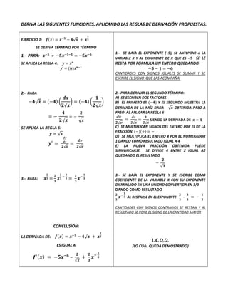 DERIVA LAS SIGUIENTES FUNCIONES, APLICANDO LAS REGLAS DE DERIVACIÓN PROPUESTAS.
EJERCICIO 1: 𝒇(𝒙) = 𝒙−𝟓
− 𝟒√𝒙 + 𝒙
𝟐
𝟑
SE DERIVA TÉRMINO POR TÉRMINO
1.- PARA: 𝒙−𝟓
= −𝟓𝒙−𝟓−𝟏
= −𝟓𝒙−𝟔
SE APLICA LA REGLA 4: 𝒚 = 𝒙𝒏
𝒚′ = (𝒏)𝒙𝒏−𝟏
2.- PARA
−𝟒√𝒙 = (−𝟒) (
𝒅𝒙
𝟐√𝒙
) = (−𝟒) (
𝟏
𝟐√𝒙
)
= −
𝟒
𝟐√𝒙
= −
𝟐
√𝒙
SE APLICA LA REGLA 6:
𝒚 = √𝒗
𝒚′
=
𝒅𝒗
𝒅𝒙
𝟐√𝒗
=
𝒅𝒗
𝟐√𝒗
3.- PARA: 𝒙
𝟐
𝟑 =
𝟐
𝟑
𝒙
𝟐
𝟑
−
𝟑
𝟑 =
𝟐
𝟑
𝒙−
𝟏
𝟑
CONCLUSIÓN:
LA DERIVADA DE: 𝒇(𝒙) = 𝒙−𝟓
− 𝟒√𝒙 + 𝒙
𝟐
𝟑
ES IGUAL A
𝒇′(𝒙) = −𝟓𝒙−𝟔
–
𝟐
√𝒙
+
𝟐
𝟑
𝒙−
𝟏
𝟑
1.- SE BAJA EL EXPONENTE (─5), SE ANTEPONE A LA
VARIABLE X Y AL EXPONENTE DE X QUE ES –𝟓 SE LE
RESTA POR FÓRMULA UN ENTERO QUEDANDO:
−𝟓 − 𝟏 = −𝟔
CANTIDADES CON SIGNOS IGUALES SE SUMAN Y SE
ESCRIBE EL SIGNO QUE LAS ACOMPAÑA.
2.- PARA DERIVAR EL SEGUNDO TÉRMINO:
A) SE ESCRIBEN DOS FACTORES
B) EL PRIMERO ES (−𝟒) Y EL SEGUNDO MUESTRA LA
DERIVADA DE LA RAÍZ DADA √𝒙 OBTENIDA PASO A
PASO AL APLICAR LA REGLA 6
𝒅𝒗
𝟐√𝒗
=
𝒅𝒙
𝟐√𝒙
=
𝟏
𝟐√𝒙
SIENDO LA DERIVADA DE 𝒙 = 𝟏
C) SE MULTIPLICAN SIGNOS DEL ENTERO POR EL DE LA
FRACCIÓN: (−)(+) = −
D) SE MULTIPLICA EL ENTERO 4 POR EL NUMERADOR
1 DANDO COMO RESULTADO IGUAL A 4
E) LA NUEVA FRACCIÓN OBTENIDA PUEDE
SIMPLIFICARSE, SE DIVIDE 4 ENTRE 2 IGUAL A2
QUEDANDO EL RESULTADO
−
𝟐
√𝒙
3.- SE BAJA EL EXPONENTE Y SE ESCRIBE COMO
COEFICIENTE DE LA VARIABLE X CON SU EXPONENTE
DISMINUIDO EN UNA UNIDAD CONVERTIDA EN 3/3
DANDO COMO RESULTADO
𝟐
𝟑
𝒙−
𝟏
𝟑 AL RESTARSE EN EL EXPONENTE
𝟐
𝟑
–
𝟑
𝟑
= −
𝟏
𝟑
CANTIDADES CON SIGNOS CONTRARIOS SE RESTAN Y AL
RESULTADO SE PONE EL SIGNO DE LA CANTIDAD MAYOR
L.C.Q.D.
(LO CUAL QUEDA DEMOSTRADO)
 