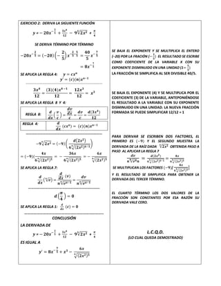 EJERCICIO 2: DERIVA LA SIGUIENTE FUNCIÓN
𝒚 = − 𝟐𝟎𝒙−
𝟐
𝟓 +
𝟑𝒙𝟒
𝟏𝟐
− 𝟗√𝟐𝒙𝟐
𝟔
+
𝝅
𝟒
SE DERIVA TÉRMINO POR TÉRMINO
−𝟐𝟎𝒙−
𝟐
𝟓 = (−𝟐𝟎) (−
𝟐
𝟓
) 𝒙−
𝟐
𝟓
−
𝟓
𝟓 =
𝟒𝟎
𝟓
𝒙−
𝟕
𝟓
= 𝟖𝒙−
𝟕
𝟓
SE APLICA LA REGLA 4: 𝒚 = 𝒄𝒙𝒏
𝒚′ = (𝒄)(𝒏)𝒙𝒏−𝟏
…………………………………………………………………………………………………………………………………..
𝟑𝒙𝟒
𝟏𝟐
=
(𝟑)(𝟒)𝒙𝟒 −𝟏
𝟏𝟐
=
𝟏𝟐𝒙𝟑
𝟏𝟐
= 𝒙𝟑
SE APLICA LA REGLA 8 Y 4:
REGLA 8:
𝒅
𝒅𝒙
(
𝒗
𝒄
) =
𝒅𝒗
𝒅𝒙
𝒄
=
𝒅𝒗
𝒄
=
𝒅(𝟑𝒙𝟒
)
𝟏𝟐
REGLA 4: 𝒅
𝒅𝒙
(𝒄𝒙𝒏
) = (𝒄)(𝒏)𝒙𝒏−𝟏
………………………………………………………………………
−𝟗√𝟐𝒙𝟐
𝟔
= (−𝟗) (
𝒅(𝟐𝒙𝟐)
𝟔√(𝟐𝒙𝟐)𝟔−𝟏
𝟔
)
= (−𝟗)(
𝟒𝒙
𝟔√(𝟐𝒙𝟐)𝟓
𝟔
= −
𝟑𝟔𝒙
𝟔√(𝟐𝒙𝟐)𝟓
𝟔
= −
𝟔𝒙
√(𝟐𝒙𝟐)𝟓
𝟔
SE APLICA LA REGLA 7:
𝒅
𝒅𝒙
( √𝒗
𝒏
) =
𝒅
𝒅𝒙 (𝒗)
𝒏 √𝒗𝒏−𝟏
𝒏 =
𝒅𝒗
𝒏 √𝒗𝒏−𝟏
𝒏
………………………………………………………………….
𝒅 (
𝝅
𝟒
) = 𝟎
SE APLICA LA REGLA 1:
𝒅
𝒅𝒙
(𝒄) = 𝟎
…………………………………………………………………..
CONCLUSIÓN
LA DERIVADA DE
𝒚 = − 𝟐𝟎𝒙−
𝟐
𝟓 +
𝟑𝒙𝟒
𝟏𝟐
− 𝟗√𝟐𝒙𝟐
𝟔
+
𝝅
𝟒
ES IGUAL A
𝒚′
= 𝟖𝒙−
𝟕
𝟓 + 𝒙𝟑
−
𝟔𝒙
√(𝟐𝒙𝟐)𝟓
𝟔
SE BAJA EL EXPONENTE Y SE MULTIPLICA EL ENTERO
(─20) POR LA FRACIÓN (−
𝟐
𝟓
) EL RESULTADO SE ESCRIBE
COMO COEFICIENTE DE LA VARIABLE X CON SU
EXPONENTE DISMINUIDO EN UNA UNIDAD (1=
𝟓
𝟓
)
LA FRACCIÓN SE SIMPLIFICA AL SER DIVISIBLE 40/5.
SE BAJA EL EXPONENTE (4) Y SE MULTIPLICA POR EL
COEFICIENTE (3) DE LA VARIABLE, ANTEPONIÉNDOSE
EL RESULTADO A LA VARIABLE CON SU EXPONENTE
DISMINUIDO EN UNA UNIDAD. LA NUEVA FRACCIÓN
FORMADA SE PUEDE SIMPLIFICAR 12/12 = 1
PARA DERIVAR SE ESCRIBEN DOS FACTORES, EL
PRIMERO ES (−𝟗) Y EL SEGUNDO MUESTRA LA
DERIVADA DE LA RAÍZ DADA √𝟐𝒙𝟐
𝟔
OBTENIDA PASO A
PASO AL APLICAR LA REGLA 7
𝒅𝒗
𝒏 √𝒗𝒏
𝒏
𝒏
=
𝒅(𝟐𝒙𝟐)
𝟔 √(𝟐𝒙𝟐)𝟔−𝟏
𝟔 =
𝟒𝒙
𝟔 √(𝟐𝒙𝟐)𝟓
𝟔
SE MULTIPLICAN LOS FACTORES (−𝟗)[
𝟒𝒙
𝟔 √(𝟐𝒙𝟐)𝟓
𝟔 ]
Y EL RESULTADO SE SIMPLIFICA PARA OBTENER LA
DERIVADA DEL TERCER TÉRMINO.
EL CUARTO TÉRMINO LOS DOS VALORES DE LA
FRACCIÓN SON CONSTANTES POR ESA RAZÓN SU
DERIVADA VALE CERO.
L.C.Q.D.
(LO CUAL QUEDA DEMOSTRADO)
 