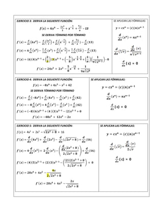 EJERCICIO 3: DERIVA LA SIGUIENTE FUNCIÓN:
𝒇(𝒙) = 𝟔𝒙𝟒
−
𝟐𝒙𝟑
𝟑
+ 𝒙−
𝟓
𝟖 +
√𝒙
𝟗
𝝅
– 13
SE DERIVA TÉRMINO POR TÉRMINO
𝒇′(𝒙) =
𝒅
𝒅𝒙
(𝟔𝒙𝟒) −
𝒅
𝒅𝒙
(
𝟐𝒙𝟑
𝟑
) +
𝒅
𝒅𝒙
(𝒙−
𝟓
𝟖) +
𝒅
𝒅𝒙
(
√𝒙
𝟗
𝝅
) −
𝒅
𝒅𝒙
(𝟏𝟑)
𝒇′(𝒙) = 𝟔
𝒅
𝒅𝒙
(𝒙𝟒) −
𝟐
𝟑
𝒅
𝒅𝒙
(𝒙𝟑
) +
𝒅
𝒅𝒙
(𝒙−
𝟓
𝟖) +
𝟏
𝝅
𝒅
𝒅𝒙
(√𝒙
𝟗
) −
𝒅
𝒅𝒙
(𝟏𝟑)
𝒇′(𝒙) = (𝟔)(𝟒)𝒙𝟒−𝟏
+ (
𝟐
𝟑
)(𝟑)𝒙𝟑−𝟏
+ (−
𝟓
𝟖
) 𝒙−
𝟓
𝟖
−
𝟖
𝟖 + (
𝟏
𝝅
) (
𝟏
𝟗√𝒙𝟗−𝟏
𝟗 )– 𝟎
𝒇′(𝒙) = 𝟐𝟒𝒙𝟑
+ 𝟐𝒙𝟐
−
𝟓
𝟖
𝒙−
𝟏𝟑
𝟖 +
𝟏
𝟗𝝅√𝒙𝟖
𝟗
SE APLICAN LAS FÓRMULAS:
𝒚 = 𝒄𝒙𝒏
= (𝒄)(𝒏)𝒙𝒏−𝟏
𝒅
𝒅𝒙
(𝒙𝒏) = 𝒏𝒙𝒏−𝟏
𝒅
𝒅𝒙
( c) = 0
EJERCICIO 4: DERIVA LA SIGUIENTE FUNCIÓN:
𝒇(𝒙) = −𝟖𝒙𝟔
+ 𝟒𝒙𝟑
− 𝒙𝟐
+ 𝟒𝟐
SE DERIVA TÉRMINO POR TÉRMINO
𝒇′(𝒙) =
𝒅
𝒅𝒙
(−𝟖𝒙𝟔) +
𝒅
𝒅𝒙
(𝟒𝒙𝟑
) −
𝒅
𝒅𝒙
(𝒙𝟐
) +
𝒅
𝒅𝒙
(𝟒𝟐)
𝒇′(𝒙) = − 𝟖
𝒅
𝒅𝒙
(𝒙𝟔) + 𝟒
𝒅
𝒅𝒙
(𝒙𝟑) −
𝒅
𝒅𝒙
(𝒙𝟐 ) +
𝒅
𝒅𝒙
(𝟒𝟐)
𝒇′(𝒙) = (−𝟖)(𝟔)𝒙𝟔−𝟏
+ (𝟒 )(𝟑)𝒙𝟑−𝟏
− (𝟐)𝒙𝟐−𝟏
+ 𝟎
𝒇′(𝒙) = −𝟒𝟖𝒙𝟓
+ 𝟏𝟐𝒙𝟐
− 𝟐𝒙
SE APLICAN LAS FÓRMULAS:
𝒚 = 𝒄𝒙𝒏
= (𝒄)(𝒏)𝒙𝒏−𝟏
𝒅
𝒅𝒙
(𝒙𝒏) = 𝒏𝒙𝒏−𝟏
𝒅
𝒅𝒙
( c) = 0
EJERCICIO 5: DERIVA LA SIGUIENTE FUNCIÓN:
𝑓(𝑥) = 4x5
+ 2x3
─ √𝟐𝒙𝟐 + 𝟖 + 16
𝒇′(𝒙) =
𝒅
𝒅𝒙
(𝟒𝒙𝟓) +
𝒅
𝒅𝒙
(𝟐𝒙𝟑) −
𝒅
𝒅𝒙
(√𝟐𝒙𝟐 + 𝟖 ) +
𝒅
𝒅𝒙
(𝟏𝟔)
𝒇′(𝒙) = 𝟒
𝒅
𝒅𝒙
(𝒙𝟓) + 𝟐
𝒅
𝒅𝒙
(𝒙𝟑
) − (
𝒅
𝒅𝒙 (𝟐𝒙𝟐
+ 𝟖 )
𝟐√𝟐𝒙𝟐 + 𝟖
) +
𝒅
𝒅𝒙
(𝟏𝟔)
𝒇′(𝒙) = (𝟒)(𝟓)𝒙𝟓−𝟏
+ (𝟐)(𝟑)𝒙𝟑−𝟏
− (
(𝟐)(𝟐)𝒙𝟐−𝟏
+ 𝟎
𝟐√𝟐𝒙𝟐 + 𝟖
) + 𝟎
𝒇′(𝒙) = 𝟐𝟎𝒙𝟒
+ 𝟔𝒙𝟐
−
𝟒𝒙
𝟐√𝟐𝒙𝟐 + 𝟖
𝒇′(𝒙) = 𝟐𝟎𝒙𝟒
+ 𝟔𝒙𝟐
−
𝟐𝒙
√𝟐𝒙𝟐 + 𝟖
SE APLICAN LAS FÓRMULAS:
𝒚 = 𝒄𝒙𝒏
= (𝒄)(𝒏)𝒙𝒏−𝟏
𝒅
𝒅𝒙
( c) = 0
 