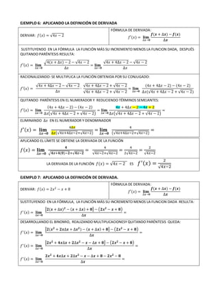 EJEMPLO 6: APLICANDO LA DEFINICIÓN DE DERIVADA
DERIVAR: 𝑓(𝑥) = √4𝑥 − 2
FÓRMULA DE DERIVADA:
𝑓′(𝑥) = 𝐥𝐢𝐦
∆𝒙→𝟎
𝒇(𝒙 + ∆𝒙) − 𝒇(𝒙)
∆𝒙
SUSTITUYENDO EN LA FÓRMULA LA FUNCIÓN MÁS SU INCREMENTO MENOS LA FUNCION DADA, DESPUÉS
QUITANDO PARÉNTESIS RESULTA:
𝑓′(𝑥) = 𝐥𝐢𝐦
∆𝒙→𝟎
√4(𝑥 + ∆𝑥) − 2 − √4𝑥 − 2
∆𝑥
= 𝐥𝐢𝐦
∆𝒙→𝟎
√4𝑥 + 4∆𝑥 − 2 − √4𝑥 − 2
∆𝑥
RACIONALIZANDO: SE MULTIPLICA LA FUNCIÓN OBTENIDA POR SU CONJUGADO:
𝑓′(𝑥) =
√4𝑥 + 4∆𝑥 − 2 − √4𝑥 − 2
∆𝑥
∙
√4𝑥 + 4∆𝑥 − 2 + √4𝑥 − 2
√4𝑥 + 4∆𝑥 − 2 + √4𝑥 − 2
= 𝐥𝐢𝐦
∆𝒙→𝟎
(4𝑥 + 4∆𝑥 − 2) − (4𝑥 − 2)
∆𝑥(√4𝑥 + 4∆𝑥 − 2 + √4𝑥 − 2)
QUITANDO PARÉNTESIS EN EL NUMERADOR Y REDUCIENDO TÉRMINOS SEMEJANTES:
𝑓′(𝑥) = 𝐥𝐢𝐦
∆𝒙→𝟎
(4𝑥 + 4∆𝑥 − 2) − (4𝑥 − 2)
∆𝑥(√4𝑥 + 4∆𝑥 − 2 + √4𝑥 − 2)
= 𝐥𝐢𝐦
∆𝒙→𝟎
4𝑥 + 4∆𝑥 − 2 − 4𝑥 + 2
∆𝑥(√4𝑥 + 4∆𝑥 − 2 + √4𝑥 − 2)
=
ELIMINANDO ∆𝑥 EN EL NUMERADOR Y DENOMINADOR
𝑓′(𝑥) = 𝐥𝐢𝐦
∆𝒙→𝟎
4∆𝑥
∆𝑥(√4𝑥+4∆𝑥−2+√4𝑥−2)
= 𝐥𝐢𝐦
∆𝒙→𝟎
4
(√4𝑥+4∆𝑥−2+√4𝑥−2)
=
APLICANDO EL LÍMITE SE OBTIENE LA DERIVADA DE LA FUNCIÓN
𝑓(𝑥) = 𝐥𝐢𝐦
∆𝒙→𝟎
𝟒
√𝟒𝒙+𝟒(𝟎)−𝟐+√𝟒𝒙−𝟐
=
4
√4𝑥−2+√4𝑥−2
=
4
2√4𝑥−2
=
2
√4𝑥−2
LA DERIVADA DE LA FUNCIÓN 𝑓(𝑥) = √4𝑥 − 2 ES 𝑓′(𝑥) =
2
√4𝑥−2
EJEMPLO 7: APLICANDO LA DEFINICIÓN DE DERIVADA.
DERIVAR: 𝑓(𝑥) = 2𝑥2
− 𝑥 + 8
FÓRMULA DE DERIVADA:
𝑓′(𝑥) = 𝐥𝐢𝐦
∆𝒙→𝟎
𝒇(𝒙 + ∆𝒙) − 𝒇(𝒙)
∆𝒙
SUSTITUYENDO EN LA FÓRMULA, LA FUNCIÓN MÁS SU INCREMENTO MENOS LA FUNCION DADA RESULTA:
𝑓′(𝑥) = 𝐥𝐢𝐦
∆𝒙→𝟎
[𝟐(𝒙 + ∆𝒙)𝟐
− (𝒙 + ∆𝒙) + 𝟖] − (𝟐𝒙𝟐
− 𝒙 + 𝟖)
∆𝒙
=
DESARROLLANDO EL BINOMIO, REALIZANDO MULTIPLICACIONESY QUITANDO PARÉNTESIS QUEDA:
𝑓′(𝑥) = 𝐥𝐢𝐦
∆𝒙→𝟎
[𝟐(𝒙𝟐
+ 𝟐𝒙∆𝒙 + ∆𝒙𝟐
) − (𝒙 + ∆𝒙) + 𝟖] − (𝟐𝒙𝟐
− 𝒙 + 𝟖)
∆𝒙
=
𝑓′(𝑥) = 𝐥𝐢𝐦
∆𝒙→𝟎
[𝟐𝒙𝟐
+ 𝟒𝒙∆𝒙 + 𝟐∆𝒙𝟐
− 𝒙 − ∆𝒙 + 𝟖] − (𝟐𝒙𝟐
− 𝒙 + 𝟖)
∆𝒙
=
𝑓′(𝑥) = 𝐥𝐢𝐦
∆𝒙→𝟎
𝟐𝒙𝟐
+ 𝟒𝒙∆𝒙 + 𝟐∆𝒙𝟐
− 𝒙 − ∆𝒙 + 𝟖 − 𝟐𝒙𝟐
− 𝟖
∆𝒙
=
 