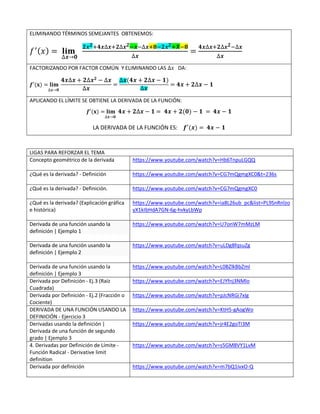 ELIMINANDO TÉRMINOS SEMEJANTES OBTENEMOS:
𝑓′(𝑥) = 𝐥𝐢𝐦
∆𝒙→𝟎
𝟐𝒙𝟐+𝟒𝒙∆𝒙+𝟐∆𝒙𝟐−𝒙−∆𝒙+𝟖−𝟐𝒙𝟐+𝑿−𝟖
∆𝒙
=
𝟒𝒙∆𝒙+𝟐∆𝒙𝟐−∆𝒙
∆𝒙
FACTORIZANDO POR FACTOR COMÚN Y ELIMINANDO LAS ∆𝑥 DA:
𝒇′(𝐱) = 𝐥𝐢𝐦
∆𝒙→𝟎
𝟒𝒙∆𝒙 + 𝟐∆𝒙𝟐 − ∆𝒙
∆𝒙
=
∆𝒙(𝟒𝒙 + 𝟐∆𝒙 − 𝟏)
∆𝒙
= 𝟒𝒙 + 𝟐∆𝒙 − 𝟏
APLICANDO EL LÍMITE SE OBTIENE LA DERIVADA DE LA FUNCIÓN:
𝒇′(𝐱) = 𝐥𝐢𝐦
∆𝒙→𝟎
𝟒𝒙 + 𝟐∆𝒙 − 𝟏 = 𝟒𝒙 + 𝟐(𝟎) − 𝟏 = 𝟒𝒙 − 𝟏
LA DERIVADA DE LA FUNCIÓN ES: 𝒇′(𝒙) = 𝟒𝒙 − 𝟏
LIGAS PARA REFORZAR EL TEMA
Concepto geométrico de la derivada https://www.youtube.com/watch?v=Hb6TnpuLGQQ
¿Qué es la derivada? - Definición https://www.youtube.com/watch?v=CG7mQgmgXC0&t=236s
¿Qué es la derivada? - Definición. https://www.youtube.com/watch?v=CG7mQgmgXC0
¿Qué es la derivada? (Explicación gráfica
e histórica)
https://www.youtube.com/watch?v=ia8L26ub_pc&list=PL9SnRnlzo
yX1kIbHdA7GN-6g-hvkyLbWp
Derivada de una función usando la
definición | Ejemplo 1
https://www.youtube.com/watch?v=U7onW7mMzLM
Derivada de una función usando la
definición | Ejemplo 2
https://www.youtube.com/watch?v=uLDg8fqsuZg
Derivada de una función usando la
definición | Ejemplo 3
https://www.youtube.com/watch?v=L0BZlkBbZmI
Derivada por Definición - Ej.3 (Raíz
Cuadrada)
https://www.youtube.com/watch?v=EJYfnj3NMlo
Derivada por Definición - Ej.2 (Fracción o
Cociente)
https://www.youtube.com/watch?v=pJcNRGi7xIg
DERIVADA DE UNA FUNCIÓN USANDO LA
DEFINICIÓN - Ejercicio 3
https://www.youtube.com/watch?v=KtH5-gAogWo
Derivadas usando la definición |
Derivada de una función de segundo
grado | Ejemplo 3
https://www.youtube.com/watch?v=jr4E2goTI3M
4. Derivadas por Definición de Límite -
Función Radical - Derivative limit
definition
https://www.youtube.com/watch?v=s5GM8VY1LvM
Derivada por definición https://www.youtube.com/watch?v=m7bQ1ivxO-Q
 