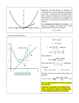Siguiendo con este proceso, al disminuir el
incremento ∆𝑥 de tal manera que se aproxima
a cero (∆𝑥 → 0) entonces los dos puntos (∆x y
∆y) se juntan en el límite de tal forma que la
recta secante se convierte en recta tangente al
pasar por un solo punto de la gráfica de la
función.
Así, la derivada de la función en un punto, es el
valor de la tangente del ángulo que la recta
tangente forma con el eje de las abscisas:
𝑓′(𝑥) = tan 𝛼
Finalmente se comprueba que:
𝑓′(𝑥) = tan 𝛼
𝑠𝑖: 𝑚 = tan 𝛼
y m=
𝑦2 − 𝑦1
𝑥2 − 𝑥1
entonces:
tan 𝛼 =
𝑦2 − 𝑦1
𝑥2 − 𝑥1
=
∆𝑦
∆𝑥
Ahora también la:
tan 𝛼 = 𝐥𝐢𝐦
∆𝒙→𝟎
𝒇(𝒙𝟐) − 𝒇(𝒙𝟏)
𝒙𝟐 − 𝒙𝟏
Por lo tanto como ∆𝑥 = 𝑥2 − 𝑥1 despejando
𝑥2 = 𝑥1 + ∆x
si hacemos:
𝑓(𝑥2) = 𝑓(𝑥 + ∆𝑥) 𝑦 𝑓(𝑥1) = 𝑓(𝑥)
Se puede concluir que al sustituir estos valores se
obtendría:
𝑓′(𝑥) = tan 𝛼 = 𝐥𝐢𝐦
∆𝒙→𝟎
𝒇(𝒙 + ∆𝒙) − 𝒇(𝒙)
∆𝒙
= 𝒎
Que es la fórmula general que define la derivada
de una función.
Conclusión: La derivada es el resultado de un
límite y representa el valor de la pendiente de
la recta tangente al gráfico de una función.
 