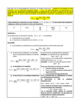 CON BASE EN LO ANTERIORMENTE EXPUESTO, ES POSIBLE DECIR QUE: CUANDO SE DETERMINA EN UNA
FUNCIÓN 𝑓(𝑥) SU DERIVADA INDICADA COMO 𝑓′(𝑥), LO QUE REALMENTE SE ENCUENTRA ES LA
ECUACIÓN QUE REPRESENTA GEOMÉTRICAMENTE LA PENDIENTE DE UNA RECTA TANGENTE EN UN PUNTO
DADO 𝑷[𝒙, 𝒇(𝒙)], ESTO SE HACE APLICANDO LA DEFINICIÓN DE DERIVADA EXPRESADA DE LA SIGUIENTE
MANERA:
𝑓′(𝑥) = 𝐥𝐢𝐦
∆𝒙→𝟎
𝒇(𝒙 + ∆𝒙) − 𝒇(𝒙)
∆𝒙
PARA EXPRESAR LA DERIVADA DE UNA FUNCIÓN: 𝒚 = 𝒙 ó 𝒇(𝒙) = 𝒙 SE HAN ADOPTADO DIFERENTES
SÍMBOLOS, ENTRE LOS CUALES SE CITAN LOS SIGUIENTES:
𝒚′ 𝒇′(𝒙) 𝒅𝒚
𝒅𝒙
𝒅𝒇(𝒙)
𝒅𝒙
𝑫𝑿
EJERCICIO 1:
DE ACUERDO CON LA SIGUIENTE FUNCIÓN 𝑓(𝑥) = 3𝑥2
− 2 DETERMINA:
a) LA DERIVADA DE LA FUNCIÓN
b) EL VALOR DE LA PENDIENTE EN EL PUNTO (−3, 12).
SOLUCIÓN:
1) SE DETERMINA LA DERIVADA DE LA FUNCIÓN EMPLEANDO SU DEFINICIÓN DADA POR:
𝑓′(𝑥) = 𝐥𝐢𝐦
∆𝒙→𝟎
𝒇(𝒙 + ∆𝒙) − 𝒇(𝒙)
∆𝒙
2) SE APLICA EN LA FORMULA: LA FUNCIÓN
MAS SU INCREMENTO MENOS LA FUNCIÓN
DADA:
𝑓′(𝑥) = 𝐥𝐢𝐦
∆𝒙→𝟎
[𝟑(𝒙 + ∆𝒙)𝟐
− 𝟐] − (𝟑𝒙𝟐
− 𝟐)
∆𝒙
SE SUSTITUYE EN LA DEFINICIÓN DE DERIVADA:
PRIMERO: LA FUNCIÓN MAS SU INCREMENTO:
[𝟑(𝒙 + ∆𝒙)𝟐
− 𝟐]
DONDE EXISTA 𝑥, SE LE AGREGARÁ SU INCREMENTO
EXPRESADO POR ∆x o sea: 𝒙 + ∆𝒙
SEGUNDO: SE RESTA LA FUNCIÓN DADA ES DECIR:
(𝟑𝒙𝟐
− 𝟐)
3) SE DESARROLLA EL BINOMIO
𝑓′(𝑥) = 𝐥𝐢𝐦
∆𝒙→𝟎
[𝟑(𝒙𝟐
+ 𝟐𝒙∆𝒙 + ∆𝒙𝟐
) − 𝟐] − (𝟑𝒙𝟐
− 𝟐)
∆𝒙
Pasos para desarrollar un binomio al cuadrado:
 El primer término al cuadrado
 (+) o (−) el doble del primer término por el
segundo término.
 (+) el cuadrado del segundo término.
4) SE MULTIPLICA Y SE ELIMINAN PARÉNTESIS:
𝑓′(𝑥) = 𝐥𝐢𝐦
∆𝒙→𝟎
𝟑𝒙𝟐
+ 𝟔𝒙∆𝒙 + 𝟑∆𝒙𝟐
− 𝟐 − 𝟑𝒙𝟐
+ 𝟐
∆𝒙
EN LA FUNCIÓN MAS SU INCREMENTO SE HACEN
LAS OPERACIONES SIGUIENTES:
SE MULTIPLICA 3 POR EL BINOMIO
DESARROLLADO:
𝟑(𝒙𝟐
+ 𝟐𝒙∆𝒙 + ∆𝒙𝟐
) = 𝟑𝒙𝟐
+ 𝟔𝒙∆𝒙 + 𝟑∆𝒙𝟐
A ESTE VALOR DE ACUERDO CON LA FUNCIÓN SE LE
ESTÁN RESTANDO DOS UNIDADES:
= 𝟑𝒙𝟐
+ 𝟔𝒙∆𝒙 + 𝟑∆𝒙𝟐
− 𝟐
EN LA SEGUNDA PARTE: MENOS LA FUNCIÓN
DADA SE QUITA EL PARÉNTESIS Y SE REALIZAN LAS
OPERACIONES DE SIGNOS QUEDANDO::
−(𝟑𝒙𝟐
− 𝟐) = −𝟑𝒙𝟐
+ 𝟐
 