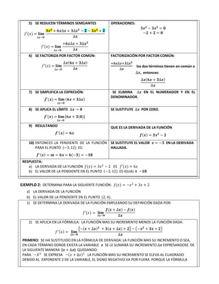 5) SE REDUCEN TÉRMINOS SEMEJANTES
𝑓′(𝑥) = 𝐥𝐢𝐦
∆𝒙→𝟎
𝟑𝒙𝟐
+ 𝟔𝒙∆𝒙 + 𝟑∆𝒙𝟐
− 𝟐 − 𝟑𝒙𝟐
+ 𝟐
∆𝒙
𝑓′(𝑥) = 𝐥𝐢𝐦
∆𝒙→𝟎
+𝟔𝒙∆𝒙 + 𝟑∆𝒙𝟐
∆𝒙
OPERACIONES:
𝟑𝒙𝟐
− 𝟑𝒙𝟐
= 𝟎
−𝟐 + 𝟐 = 𝟎
6) SE FACTORIZA POR FACTOR COMÚN:
𝑓′(𝑥) = 𝐥𝐢𝐦
∆𝒙→𝟎
∆𝒙(𝟔𝒙 + 𝟑∆𝒙)
∆𝒙
FACTORIZACIÓN POR FACTOR COMÚN:
+𝟔𝒙∆𝒙+𝟑∆𝒙𝟐
∆𝒙
los dos términos tienen en común a
∆𝒙, entonces:
∆𝒙(𝟔𝒙 + 𝟑∆𝒙)
∆𝒙
7) SE SIMPLIFICA LA EXPRESIÓN:
𝒇′(𝒙) = 𝐥𝐢𝐦
∆𝒙→𝟎
(𝟔𝒙 + 𝟑∆𝒙)
SE ELIMINA ∆𝒙 EN EL NUMERADOR Y EN EL
DENOMINADOR.
8) SE APLICA EL LÍMITE ∆𝒙 → 𝟎
𝒇′(𝒙) = 𝐥𝐢𝐦
∆𝒙→𝟎
[𝟔𝒙 + 𝟑(𝟎)]
SE SUSTITUYE ∆𝒙 POR CERO.
9) RESULTANDO
𝒇′(𝒙) = 𝟔𝒙
QUE ES LA DERIVADA DE LA FUNCIÓN
𝒇(𝒙) = 𝟑𝒙𝟐
− 𝟐
10) ENTONCES LA PENDIENTE DE LA FUNCIÓN
PARA EL PUNTO (−3, 12) ES:
𝒇′(𝒙) = 𝒎 = 𝟔𝒙 = 𝟔(−𝟑) = −𝟏𝟖
SE SUSTITUYE EL VALOR 𝒙 = −𝟑 EN LA DERIVADA
HALLADA.
RESPUESTA:
a) LA DERIVADA DE LA FUNCIÓN 𝑓(𝑥) = 3𝑥2
− 2 ES 𝑓′(𝑥) = 6𝑥
b) EL VALOR DE LA PENDIENTE EN EL PUNTO (−3, 12) ES IGUAL A −𝟏𝟖
EJEMPLO 2: DETERMINA PARA LA SIGUIENTE FUNCIÓN: 𝑓(𝑥) = −𝑥2
+ 3𝑥 + 2
a) LA DERIVADA DE LA FUNCIÓN
b) EL VALOR DE LA PENDIENTE EN EL PUNTO (2, 4).
1) SE DETERMINA LA DERIVADA DE LA FUNCIÓN EMPLEANDO SU DEFINICIÓN DADA POR:
𝑓′(𝑥) = 𝐥𝐢𝐦
∆𝒙→𝟎
𝒇(𝒙 + ∆𝒙) − 𝒇(𝒙)
∆𝒙
2) SE APLICA EN LA FÓRMULA: LA FUNCIÓN MAS SU INCREMENTO MENOS LA FUNCIÓN DADA:
𝑓′(𝑥) = 𝐥𝐢𝐦
∆𝒙→𝟎
[−(𝒙 + ∆𝒙)𝟐
+ 𝟑(𝒙 + ∆𝒙) + 𝟐] − (−𝒙𝟐
+ 𝟑𝒙 + 𝟐)
∆𝒙
PRIMERO: SE HA SUSTITUIDO EN LA FÓRMULA DE DERIVADA: LA FUNCIÓN MAS SU INCREMENTO O SEA,
EN CADA TÉRMINO DONDE EXISTA LA VARIABLE 𝒙 SE LE SUMARÁ SU INCREMENTO ∆𝒙 EXPRESANDOSE DE
LA SIGUIENTE MANERA (𝒙 + ∆𝒙) QUEDANDO:
PARA −𝑋2
SE EXPRESA −(𝑥 + ∆𝑥)2
LA FUNCIÓN MAS SU INCREMENTO SE ELEVA AL CUADRADO
DEBIDO AL EXPONENTE 2 DE LA VARIABLE, EL SIGNO NEGATIVO VA POR FUERA PORQUE LA FÓRMULA
 