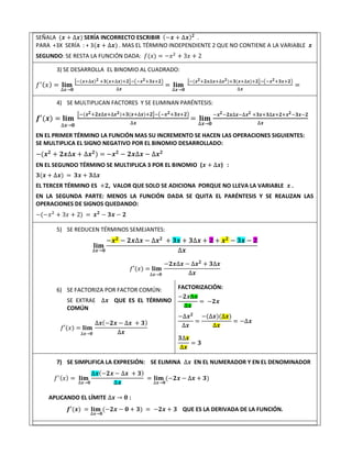 SEÑALA (𝒙 + ∆𝒙) SERÍA INCORRECTO ESCRIBIR (−𝒙 + ∆𝒙)𝟐
.
PARA +3X SERÍA : + 3(𝒙 + ∆𝒙) . MAS EL TÉRMINO INDEPENDIENTE 2 QUE NO CONTIENE A LA VARIABLE 𝒙
SEGUNDO: SE RESTA LA FUNCIÓN DADA: 𝑓(𝑥) = −𝑥2
+ 3𝑥 + 2
3) SE DESARROLLA EL BINOMIO AL CUADRADO:
𝑓′(𝑥) = 𝐥𝐢𝐦
∆𝒙→𝟎
[−(𝒙+∆𝒙)𝟐 +𝟑(𝒙+∆𝒙)+𝟐]−(−𝒙𝟐+𝟑𝒙+𝟐)
∆𝒙
= 𝐥𝐢𝐦
∆𝒙→𝟎
[−(𝒙𝟐+𝟐𝒙∆𝒙+∆𝒙𝟐)+𝟑(𝒙+∆𝒙)+𝟐]−(−𝒙𝟐+𝟑𝒙+𝟐)
∆𝒙
=
4) SE MULTIPLICAN FACTORES Y SE ELIMINAN PARÉNTESIS:
𝒇′(𝒙) = 𝐥𝐢𝐦
∆𝒙→𝟎
[−(𝒙𝟐+𝟐𝒙∆𝒙+∆𝒙𝟐)+𝟑(𝒙+∆𝒙)+𝟐]−(−𝒙𝟐+𝟑𝒙+𝟐)
∆𝒙
= 𝐥𝐢𝐦
∆𝒙→𝟎
−𝒙𝟐−𝟐𝒙∆𝒙−∆𝒙𝟐 +𝟑𝒙+𝟑∆𝒙+𝟐+𝒙𝟐−𝟑𝒙−𝟐
∆𝒙
EN EL PRIMER TÉRMINO LA FUNCIÓN MAS SU INCREMENTO SE HACEN LAS OPERACIONES SIGUIENTES:
SE MULTIPLICA EL SIGNO NEGATIVO POR EL BINOMIO DESARROLLADO:
−(𝒙𝟐
+ 𝟐𝒙∆𝒙 + ∆𝒙𝟐
) = −𝒙𝟐
− 𝟐𝒙∆𝒙 − ∆𝒙𝟐
EN EL SEGUNDO TÉRMINO SE MULTIPLICA 3 POR EL BINOMIO (𝒙 + ∆𝒙) :
𝟑(𝒙 + ∆𝒙) = 𝟑𝒙 + 𝟑∆𝒙
EL TERCER TÉRMINO ES +𝟐, VALOR QUE SOLO SE ADICIONA PORQUE NO LLEVA LA VARIABLE 𝒙 .
EN LA SEGUNDA PARTE: MENOS LA FUNCIÓN DADA SE QUITA EL PARÉNTESIS Y SE REALIZAN LAS
OPERACIONES DE SIGNOS QUEDANDO:
−(−𝑥2
+ 3𝑥 + 2) = 𝒙𝟐
− 𝟑𝒙 − 𝟐
5) SE REDUCEN TÉRMINOS SEMEJANTES:
𝐥𝐢𝐦
∆𝒙→𝟎
−𝒙𝟐
− 𝟐𝒙∆𝒙 − ∆𝒙𝟐
+ 𝟑𝒙 + 𝟑∆𝒙 + 𝟐 + 𝒙𝟐
− 𝟑𝒙 − 𝟐
∆𝒙
𝑓′(𝑥) = 𝐥𝐢𝐦
∆𝒙→𝟎
−𝟐𝒙∆𝒙 − ∆𝒙𝟐
+ 𝟑∆𝒙
∆𝒙
6) SE FACTORIZA POR FACTOR COMÚN:
SE EXTRAE ∆𝒙 QUE ES EL TÉRMINO
COMÚN
𝑓′(𝑥) = 𝐥𝐢𝐦
∆𝒙→𝟎
∆𝒙(−𝟐𝒙 − ∆𝒙 + 𝟑)
∆𝒙
FACTORIZACIÓN:
−𝟐𝒙∆𝒙
∆𝒙
= −𝟐𝒙
−∆𝒙𝟐
∆𝒙
=
−(∆𝒙)(∆𝒙)
∆𝒙
= −∆𝒙
𝟑∆𝒙
∆𝒙
= 𝟑
7) SE SIMPLIFICA LA EXPRESIÓN: SE ELIMINA ∆𝒙 EN EL NUMERADOR Y EN EL DENOMINADOR
𝑓′(𝑥) = 𝐥𝐢𝐦
∆𝒙→𝟎
∆𝒙(−𝟐𝒙 − ∆𝒙 + 𝟑)
∆𝒙
= 𝐥𝐢𝐦
∆𝒙→𝟎
(−𝟐𝒙 − ∆𝒙 + 𝟑)
APLICANDO EL LÍMITE ∆𝒙 → 𝟎 :
𝒇′(𝒙) = 𝐥𝐢𝐦
∆𝒙→𝟎
(−𝟐𝒙 − 𝟎 + 𝟑) = −𝟐𝒙 + 𝟑 QUE ES LA DERIVADA DE LA FUNCIÓN.
.
 