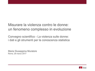 Misurare la violenza contro le donne:
un fenomeno complesso in evoluzione
Convegno scientifico - La violenza sulle donne:
i dati e gli strumenti per la conoscenza statistica
Maria Giuseppina Muratore
Roma, 28 marzo 2017
 