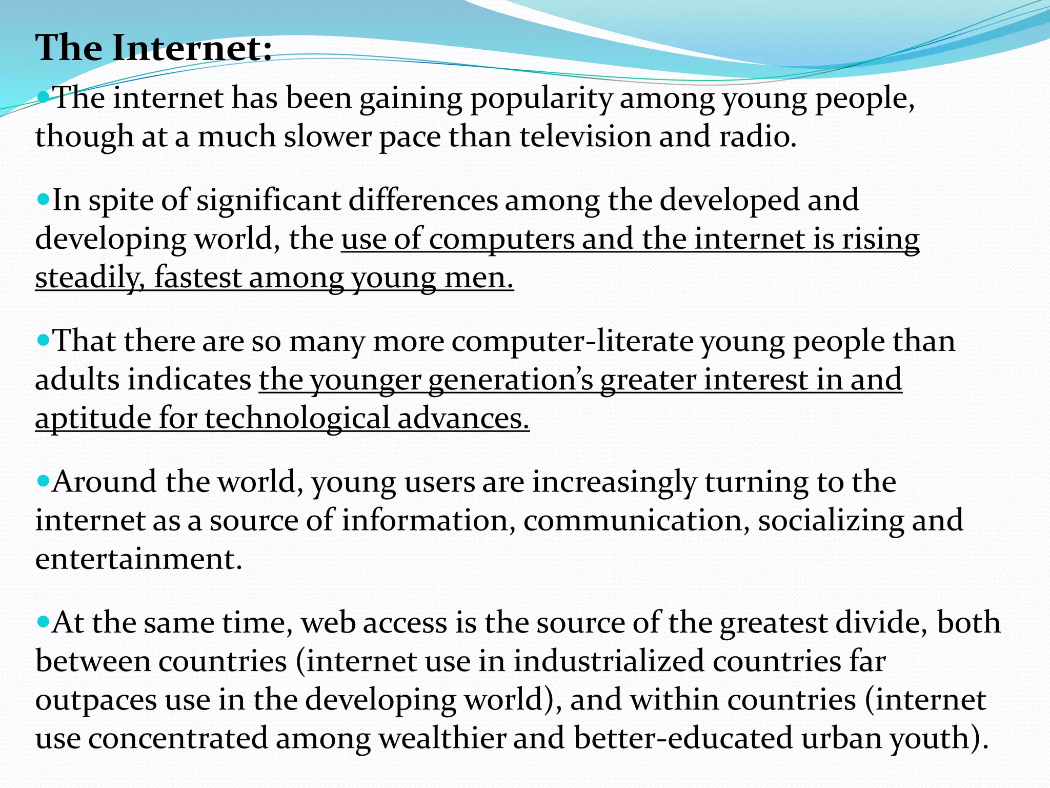 The Internet:
The internet has been gaining popularity among young people,
though at a much slower pace than television and radio.
In spite of significant differences among the developed and
developing world, the use of computers and the internet is rising
steadily, fastest among young men.
That there are so many more computer-literate young people than
adults indicates the younger generation’s greater interest in and
aptitude for technological advances.
Around the world, young users are increasingly turning to the
internet as a source of information, communication, socializing and
entertainment.
At the same time, web access is the source of the greatest divide, both
between countries (internet use in industrialized countries far
outpaces use in the developing world), and within countries (internet
use concentrated among wealthier and better-educated urban youth).
 