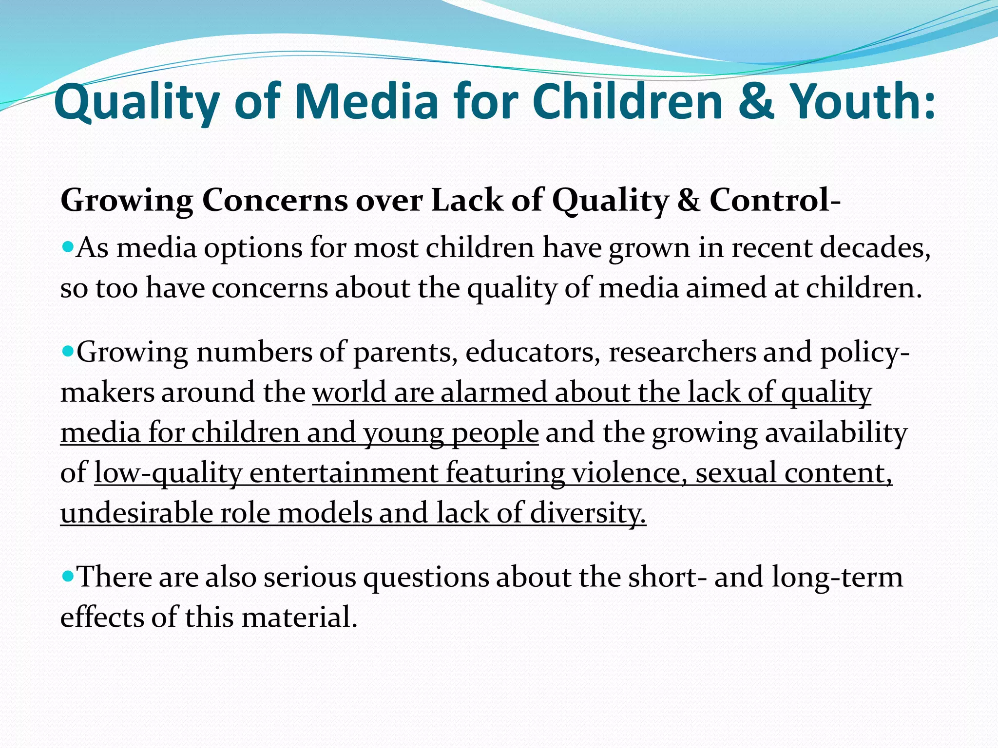 Quality of Media for Children & Youth:
Growing Concerns over Lack of Quality & Control-
As media options for most children have grown in recent decades,
so too have concerns about the quality of media aimed at children.
Growing numbers of parents, educators, researchers and policy-
makers around the world are alarmed about the lack of quality
media for children and young people and the growing availability
of low-quality entertainment featuring violence, sexual content,
undesirable role models and lack of diversity.
There are also serious questions about the short- and long-term
effects of this material.
 