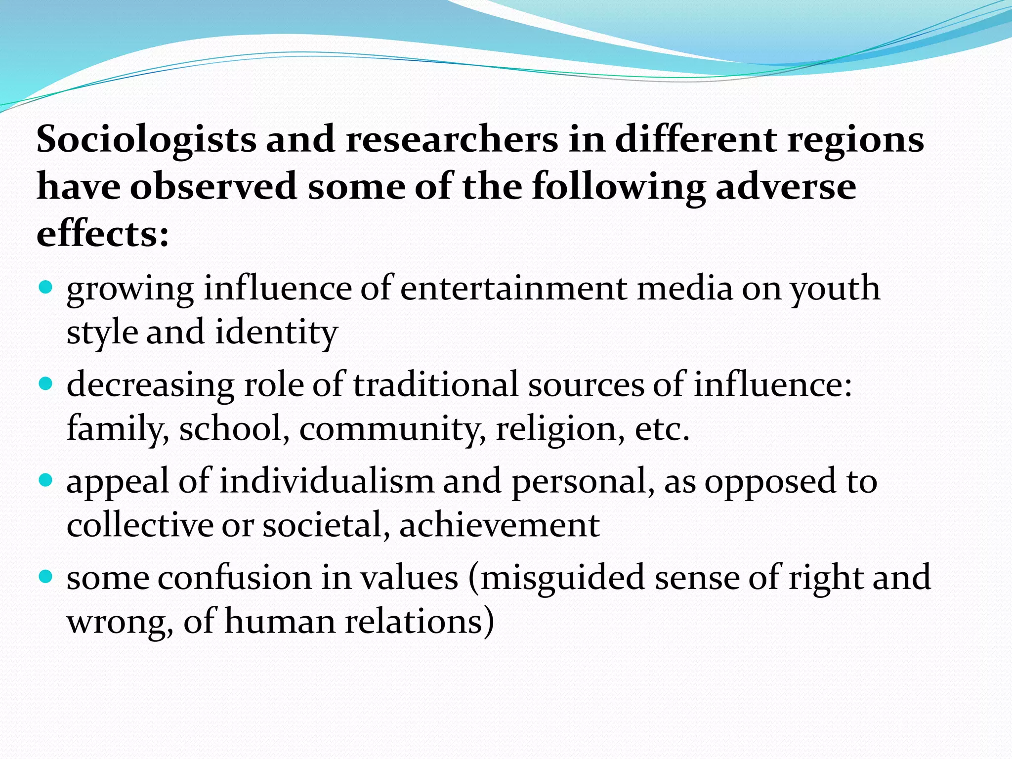 Sociologists and researchers in different regions
have observed some of the following adverse
effects:
 growing influence of entertainment media on youth
style and identity
 decreasing role of traditional sources of influence:
family, school, community, religion, etc.
 appeal of individualism and personal, as opposed to
collective or societal, achievement
 some confusion in values (misguided sense of right and
wrong, of human relations)
 