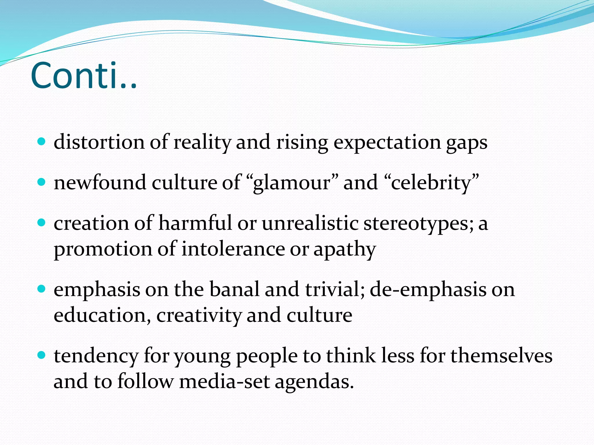 Conti..
 distortion of reality and rising expectation gaps
 newfound culture of “glamour” and “celebrity”
 creation of harmful or unrealistic stereotypes; a
promotion of intolerance or apathy
 emphasis on the banal and trivial; de-emphasis on
education, creativity and culture
 tendency for young people to think less for themselves
and to follow media-set agendas.
 