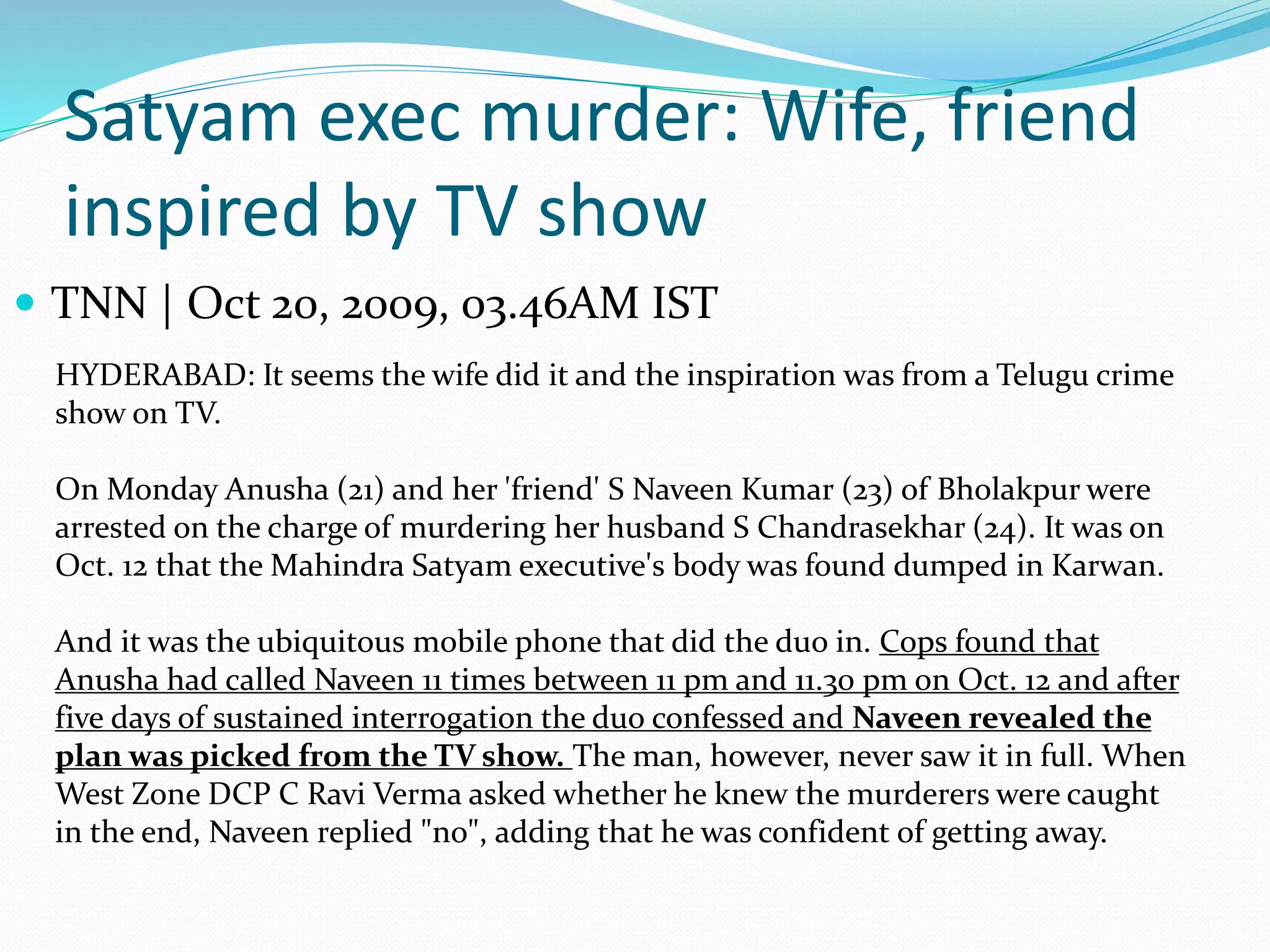 Satyam exec murder: Wife, friend
inspired by TV show
 TNN | Oct 20, 2009, 03.46AM IST
HYDERABAD: It seems the wife did it and the inspiration was from a Telugu crime
show on TV.
On Monday Anusha (21) and her 'friend' S Naveen Kumar (23) of Bholakpur were
arrested on the charge of murdering her husband S Chandrasekhar (24). It was on
Oct. 12 that the Mahindra Satyam executive's body was found dumped in Karwan.
And it was the ubiquitous mobile phone that did the duo in. Cops found that
Anusha had called Naveen 11 times between 11 pm and 11.30 pm on Oct. 12 and after
five days of sustained interrogation the duo confessed and Naveen revealed the
plan was picked from the TV show. The man, however, never saw it in full. When
West Zone DCP C Ravi Verma asked whether he knew the murderers were caught
in the end, Naveen replied "no", adding that he was confident of getting away.
 