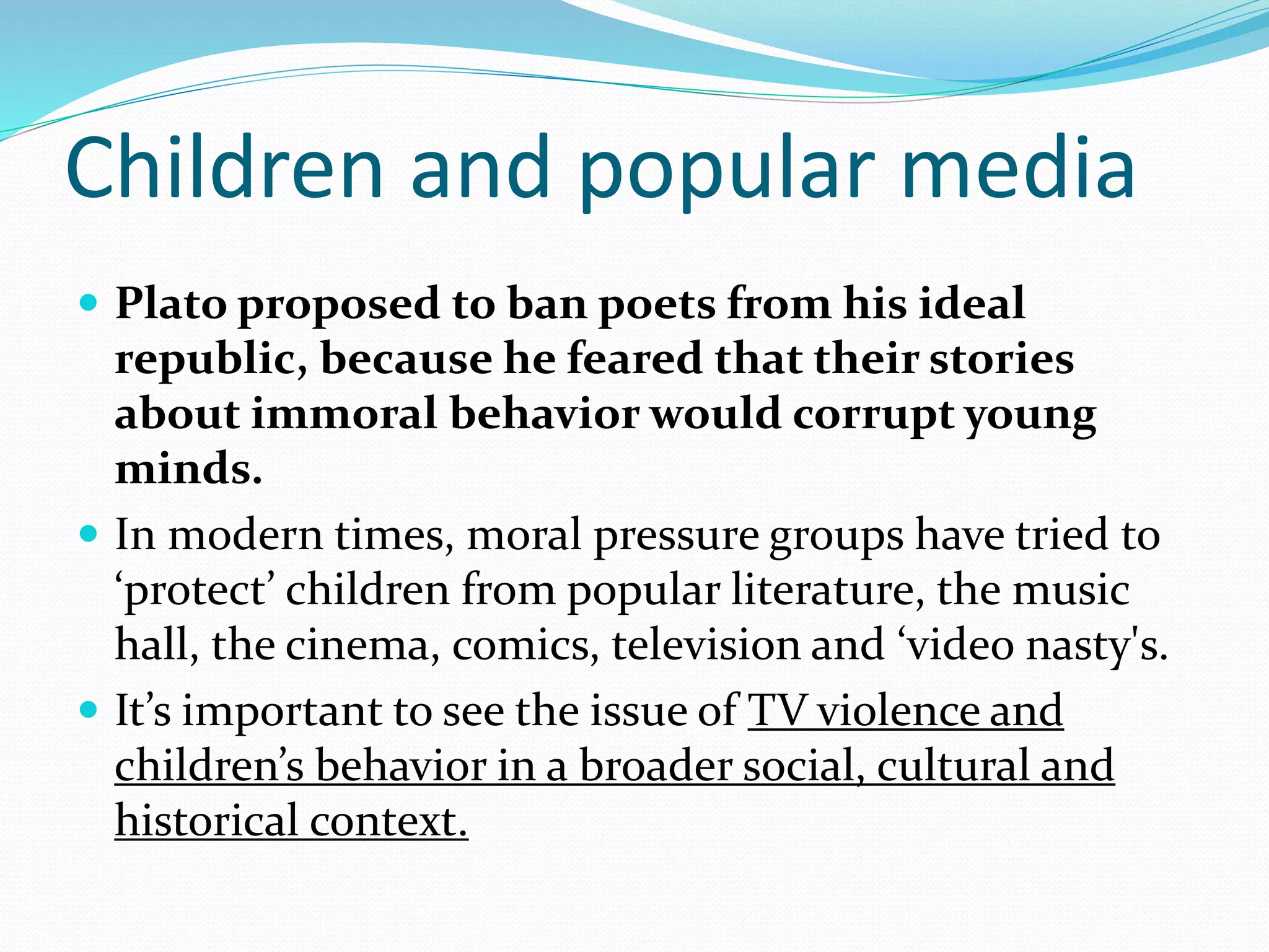 Children and popular media
 Plato proposed to ban poets from his ideal
republic, because he feared that their stories
about immoral behavior would corrupt young
minds.
 In modern times, moral pressure groups have tried to
‘protect’ children from popular literature, the music
hall, the cinema, comics, television and ‘video nasty's.
 It’s important to see the issue of TV violence and
children’s behavior in a broader social, cultural and
historical context.
 