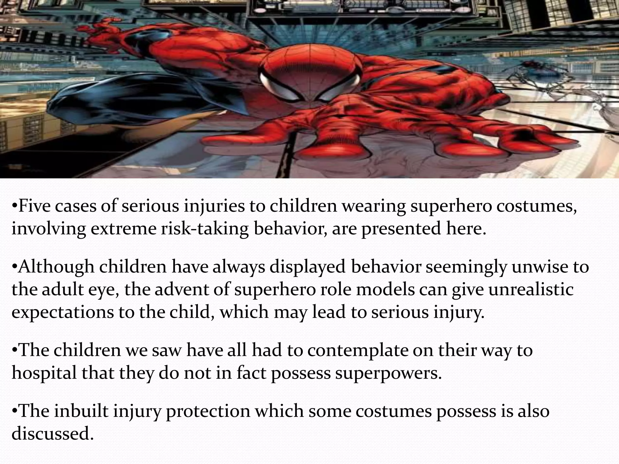 •Five cases of serious injuries to children wearing superhero costumes,
involving extreme risk‐taking behavior, are presented here.
•Although children have always displayed behavior seemingly unwise to
the adult eye, the advent of superhero role models can give unrealistic
expectations to the child, which may lead to serious injury.
•The children we saw have all had to contemplate on their way to
hospital that they do not in fact possess superpowers.
•The inbuilt injury protection which some costumes possess is also
discussed.
 