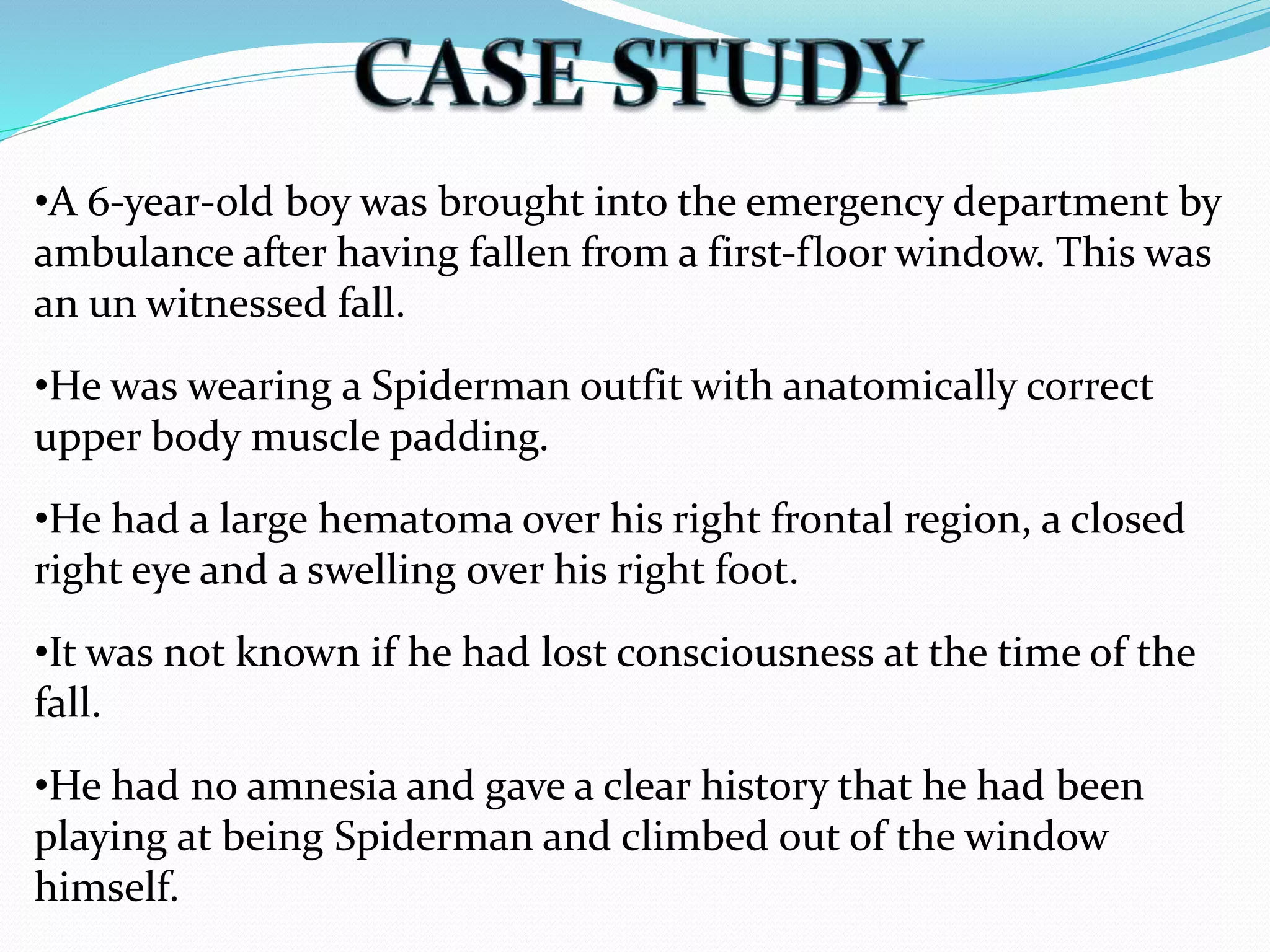 •A 6‐year‐old boy was brought into the emergency department by
ambulance after having fallen from a first‐floor window. This was
an un witnessed fall.
•He was wearing a Spiderman outfit with anatomically correct
upper body muscle padding.
•He had a large hematoma over his right frontal region, a closed
right eye and a swelling over his right foot.
•It was not known if he had lost consciousness at the time of the
fall.
•He had no amnesia and gave a clear history that he had been
playing at being Spiderman and climbed out of the window
himself.
 