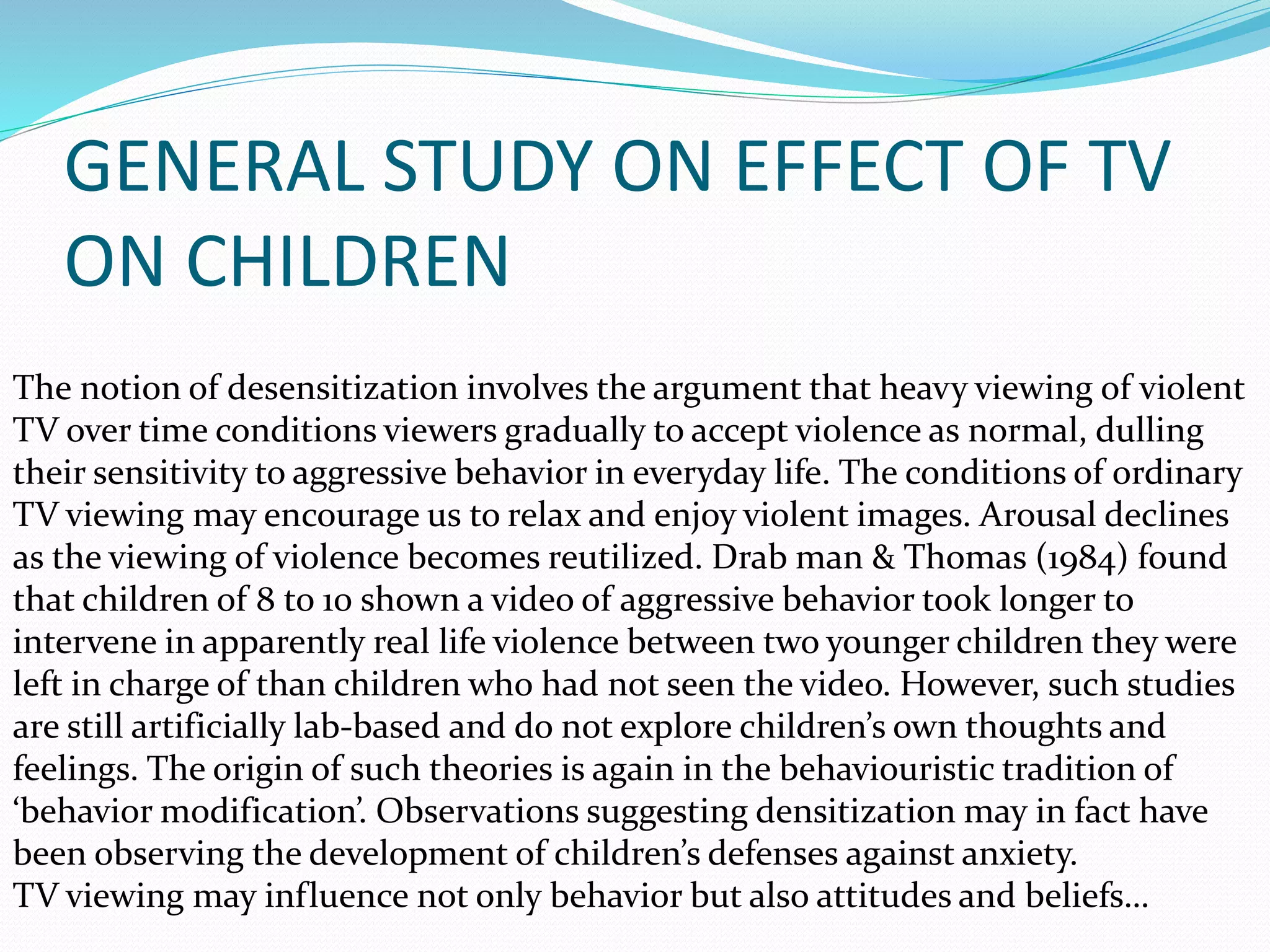 The notion of desensitization involves the argument that heavy viewing of violent
TV over time conditions viewers gradually to accept violence as normal, dulling
their sensitivity to aggressive behavior in everyday life. The conditions of ordinary
TV viewing may encourage us to relax and enjoy violent images. Arousal declines
as the viewing of violence becomes reutilized. Drab man & Thomas (1984) found
that children of 8 to 10 shown a video of aggressive behavior took longer to
intervene in apparently real life violence between two younger children they were
left in charge of than children who had not seen the video. However, such studies
are still artificially lab-based and do not explore children’s own thoughts and
feelings. The origin of such theories is again in the behaviouristic tradition of
‘behavior modification’. Observations suggesting densitization may in fact have
been observing the development of children’s defenses against anxiety.
TV viewing may influence not only behavior but also attitudes and beliefs…
GENERAL STUDY ON EFFECT OF TV
ON CHILDREN
 