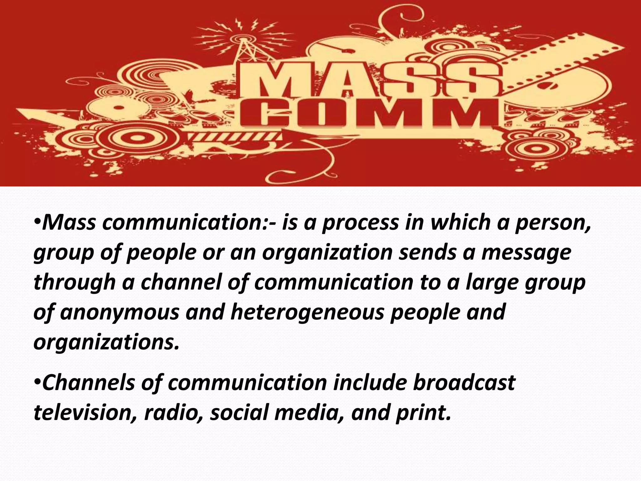 •Mass communication:- is a process in which a person,
group of people or an organization sends a message
through a channel of communication to a large group
of anonymous and heterogeneous people and
organizations.
•Channels of communication include broadcast
television, radio, social media, and print.
 