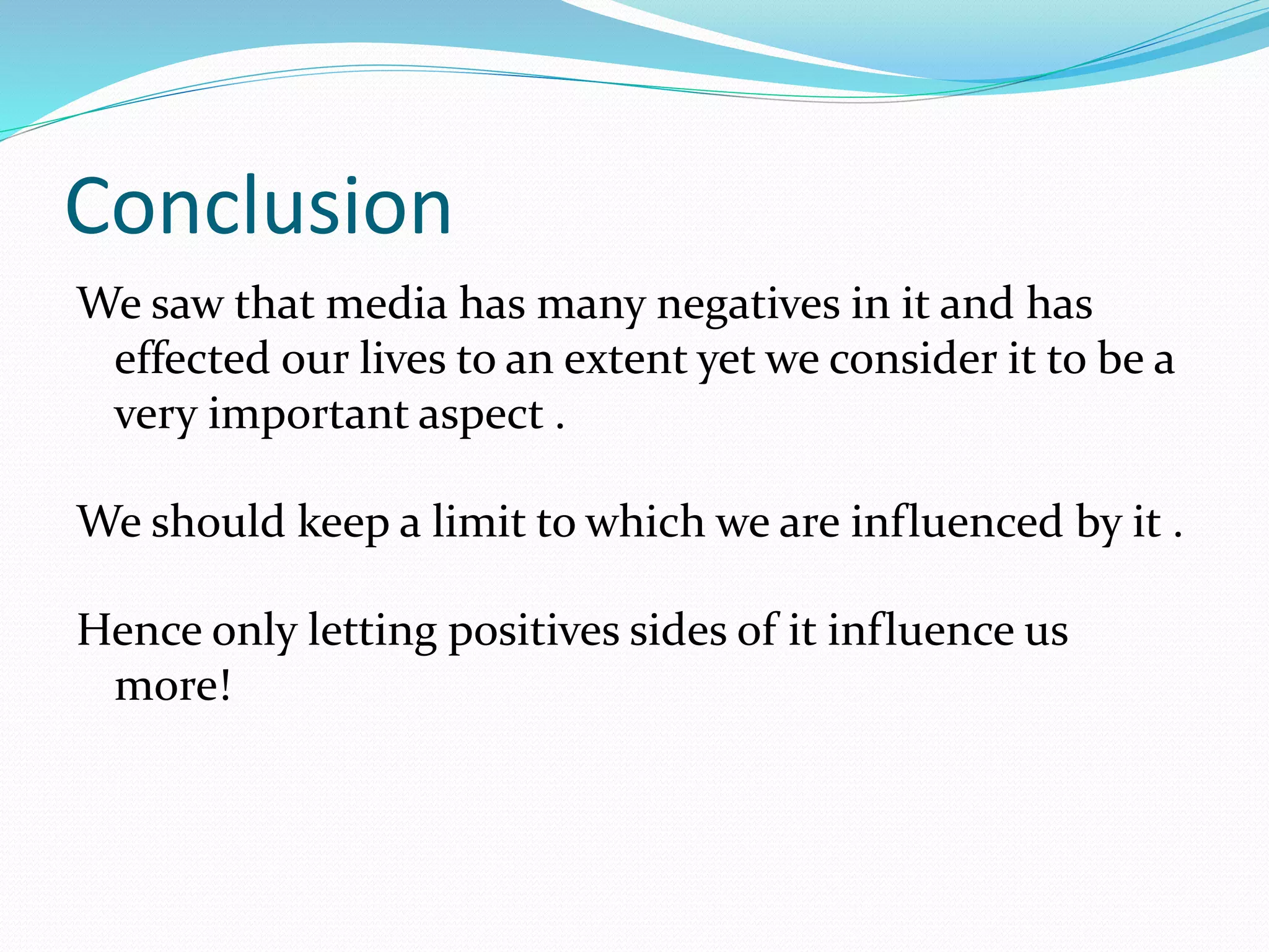 Conclusion
We saw that media has many negatives in it and has
effected our lives to an extent yet we consider it to be a
very important aspect .
We should keep a limit to which we are influenced by it .
Hence only letting positives sides of it influence us
more!
 