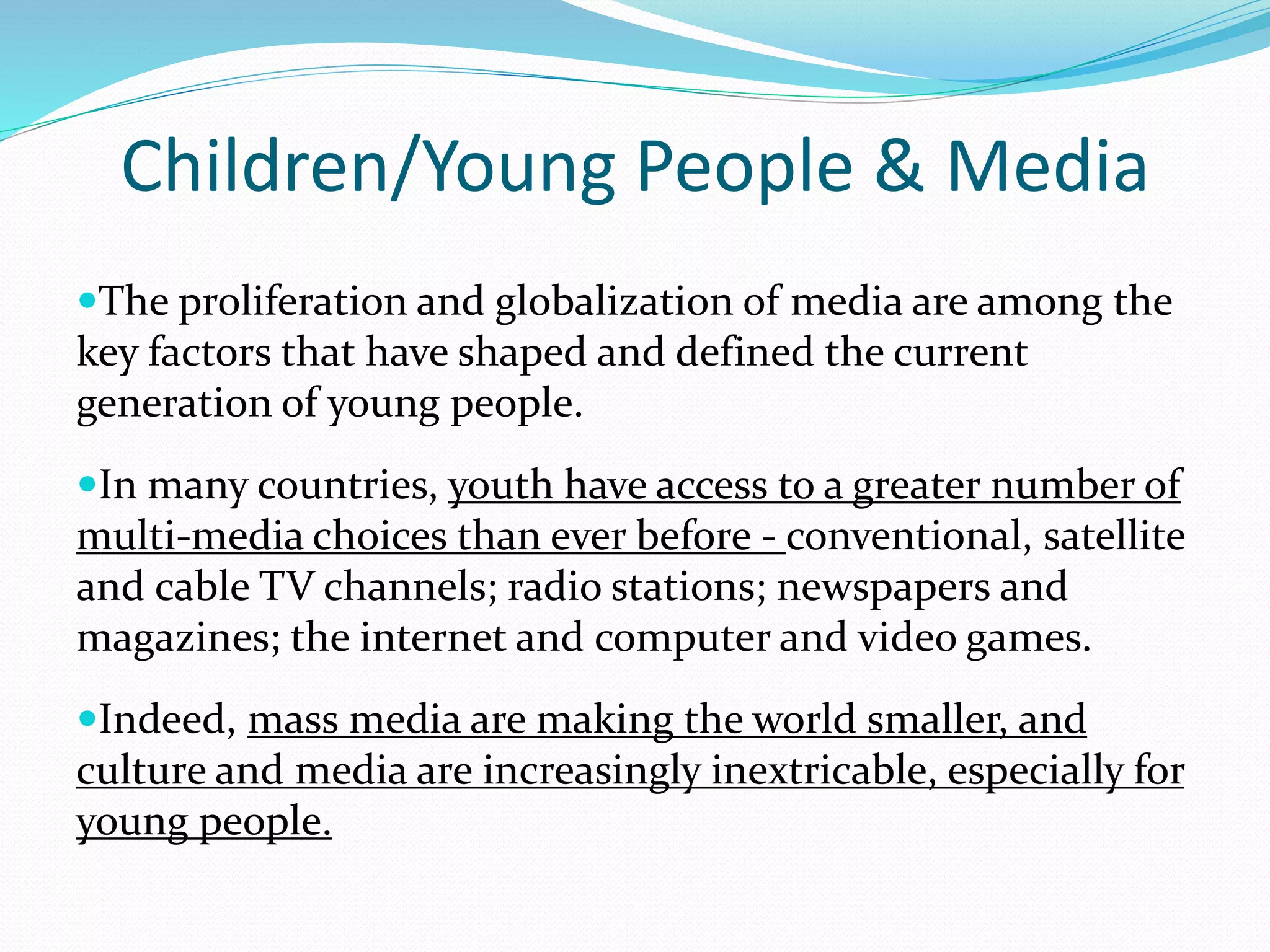 Children/Young People & Media
The proliferation and globalization of media are among the
key factors that have shaped and defined the current
generation of young people.
In many countries, youth have access to a greater number of
multi-media choices than ever before - conventional, satellite
and cable TV channels; radio stations; newspapers and
magazines; the internet and computer and video games.
Indeed, mass media are making the world smaller, and
culture and media are increasingly inextricable, especially for
young people.
 