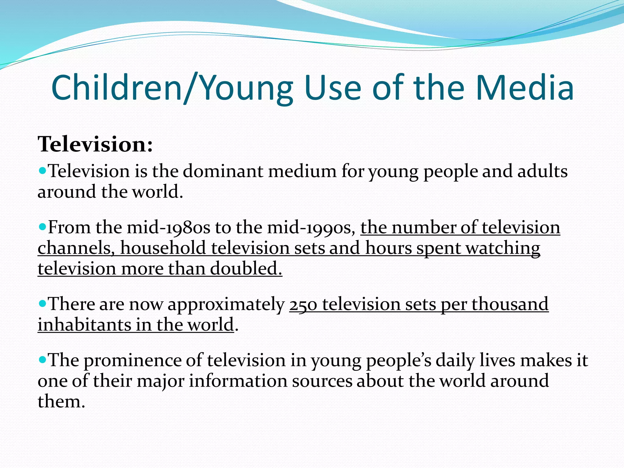 Children/Young Use of the Media
Television:
Television is the dominant medium for young people and adults
around the world.
From the mid-1980s to the mid-1990s, the number of television
channels, household television sets and hours spent watching
television more than doubled.
There are now approximately 250 television sets per thousand
inhabitants in the world.
The prominence of television in young people’s daily lives makes it
one of their major information sources about the world around
them.
 