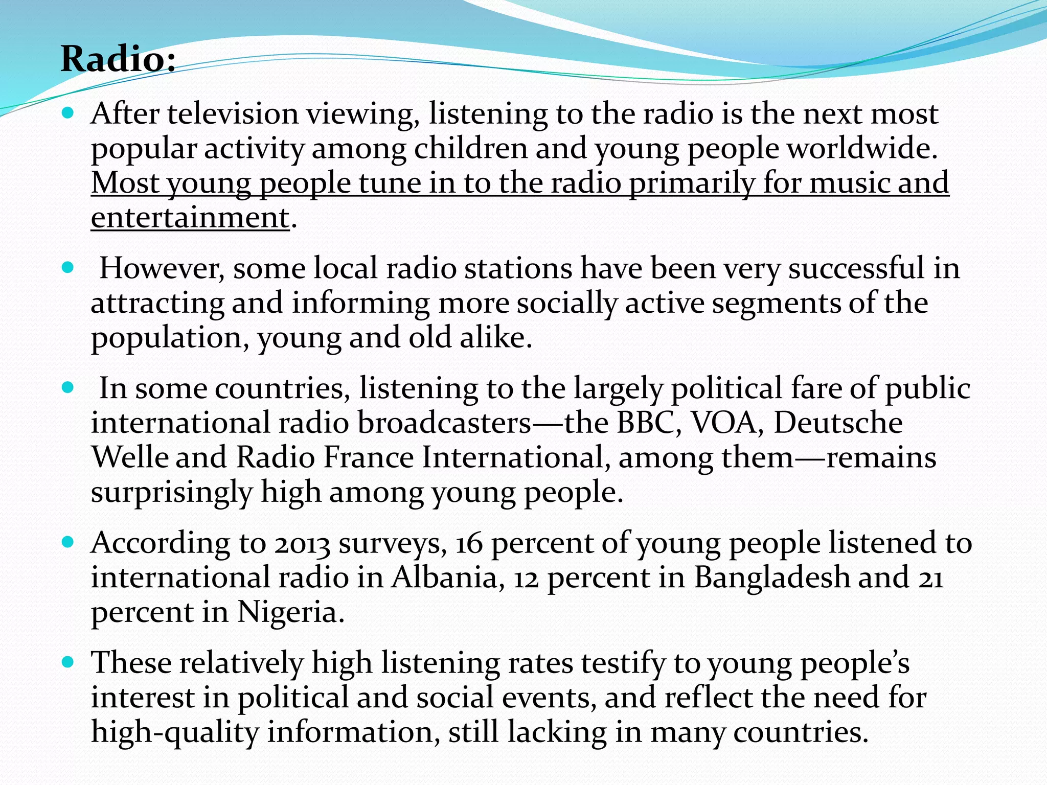 Radio:
 After television viewing, listening to the radio is the next most
popular activity among children and young people worldwide.
Most young people tune in to the radio primarily for music and
entertainment.
 However, some local radio stations have been very successful in
attracting and informing more socially active segments of the
population, young and old alike.
 In some countries, listening to the largely political fare of public
international radio broadcasters—the BBC, VOA, Deutsche
Welle and Radio France International, among them—remains
surprisingly high among young people.
 According to 2013 surveys, 16 percent of young people listened to
international radio in Albania, 12 percent in Bangladesh and 21
percent in Nigeria.
 These relatively high listening rates testify to young people’s
interest in political and social events, and reflect the need for
high-quality information, still lacking in many countries.
 