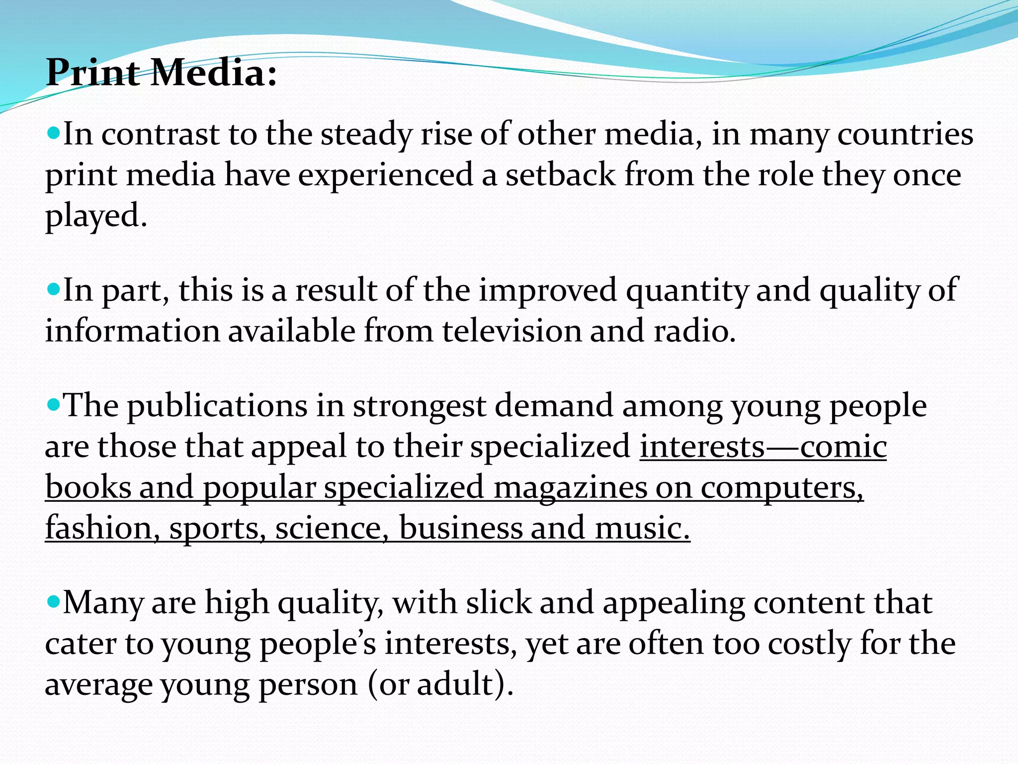 Print Media:
In contrast to the steady rise of other media, in many countries
print media have experienced a setback from the role they once
played.
In part, this is a result of the improved quantity and quality of
information available from television and radio.
The publications in strongest demand among young people
are those that appeal to their specialized interests—comic
books and popular specialized magazines on computers,
fashion, sports, science, business and music.
Many are high quality, with slick and appealing content that
cater to young people’s interests, yet are often too costly for the
average young person (or adult).
 