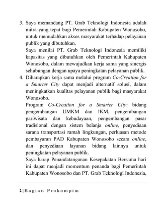 2 | B a g i a n P r o k o m p i m
3. Saya memandang PT. Grab Teknologi Indonesia adalah
mitra yang tepat bagi Pemerintah Kabupaten Wonosobo,
untuk memudahkan akses masyarakat terhadap pelayanan
publik yang dibutuhkan.
Saya menilai PT. Grab Teknologi Indonesia memiliki
kapasitas yang dibutuhkan oleh Pemerintah Kabupaten
Wonosobo, dalam mewujudkan kerja sama yang sinergis
sehubungan dengan upaya peningkatan pelayanan publik.
4. Diharapkan kerja sama melalui program Co-Creation for
a Smarter City dapat menjadi alternatif solusi, dalam
meningkatkan kualitas pelayanan publik bagi masyarakat
Wonosobo.
Program Co-Creation for a Smarter City: bidang
pengembangan UMKM dan IKM, pengembangan
pariwisata dan kebudayaan, pengembangan pasar
tradisional dengan sistem belanja online, penyediaan
sarana transportasi ramah lingkungan, perluasan metode
pembayaran PAD Kabupaten Wonosobo secara online,
dan penyediaan layanan bidang lainnya untuk
peningkatan pelayanan publik.
Saya harap Penandatanganan Kesepakatan Bersama hari
ini dapat menjadi momentum penanda bagi Pemerintah
Kabupaten Wonosobo dan PT. Grab Teknologi Indonesia,
 