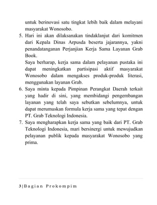3 | B a g i a n P r o k o m p i m
untuk berinovasi satu tingkat lebih baik dalam melayani
masyarakat Wonosobo.
5. Hari ini akan dilaksanakan tindaklanjut dari komitmen
dari Kepala Dinas Arpusda beserta jajarannya, yakni
penandatanganan Perjanjian Kerja Sama Layanan Grab
Book.
Saya berharap, kerja sama dalam pelayanan pustaka ini
dapat meningkatkan partisipasi aktif masyarakat
Wonosobo dalam mengakses produk-produk literasi,
menggunakan layanan Grab.
6. Saya minta kepada Pimpinan Perangkat Daerah terkait
yang hadir di sini, yang membidangi pengembangan
layanan yang telah saya sebutkan sebelumnya, untuk
dapat merumuskan formula kerja sama yang tepat dengan
PT. Grab Teknologi Indonesia.
7. Saya mengharapkan kerja sama yang baik dari PT. Grab
Teknologi Indonesia, mari bersinergi untuk mewujudkan
pelayanan publik kepada masyarakat Wonosobo yang
prima.
 