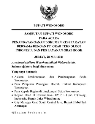 4 | B a g i a n P r o k o m p i m
BUPATI WONOSOBO
SAMBUTAN BUPATI WONOSOBO
PADA ACARA
PENANDATANGANAN DOKUMEN KESEPAKATAN
BERSAMA DENGAN PT. GRAB TEKNOLOGI
INDONESIA DAN PKS LAYANAN GRAB BOOK
JUMAT, 28 MEI 2021
Assalamu’alaikum Warohmatullohi Wabarokatuh,
Salam sejahtera bagi kita semua.
Yang saya hormati:
• Asisten Perekonomian dan Pembangunan Setda
Wonosobo;
• Para Pimpinan Perangkat Daerah Terkait Kabupaten
Wonosobo;
• Para Kepala Bagian di Lingkungan Setda Wonosobo;
• Region Head of Central Java-DIY PT. Grab Teknologi
Indonesia, Bapak Jaka Wiradinata;
• City Manager Grab South Central Java, Bapak Habdillah
Anuraga;
 