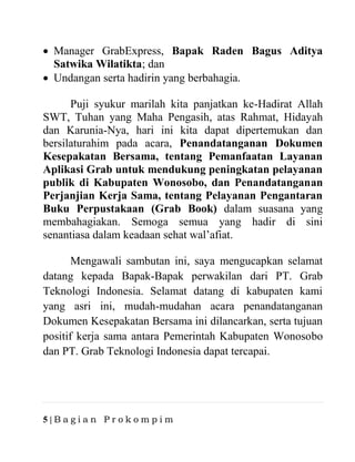5 | B a g i a n P r o k o m p i m
• Manager GrabExpress, Bapak Raden Bagus Aditya
Satwika Wilatikta; dan
• Undangan serta hadirin yang berbahagia.
Puji syukur marilah kita panjatkan ke-Hadirat Allah
SWT, Tuhan yang Maha Pengasih, atas Rahmat, Hidayah
dan Karunia-Nya, hari ini kita dapat dipertemukan dan
bersilaturahim pada acara, Penandatanganan Dokumen
Kesepakatan Bersama, tentang Pemanfaatan Layanan
Aplikasi Grab untuk mendukung peningkatan pelayanan
publik di Kabupaten Wonosobo, dan Penandatanganan
Perjanjian Kerja Sama, tentang Pelayanan Pengantaran
Buku Perpustakaan (Grab Book) dalam suasana yang
membahagiakan. Semoga semua yang hadir di sini
senantiasa dalam keadaan sehat wal’afiat.
Mengawali sambutan ini, saya mengucapkan selamat
datang kepada Bapak-Bapak perwakilan dari PT. Grab
Teknologi Indonesia. Selamat datang di kabupaten kami
yang asri ini, mudah-mudahan acara penandatanganan
Dokumen Kesepakatan Bersama ini dilancarkan, serta tujuan
positif kerja sama antara Pemerintah Kabupaten Wonosobo
dan PT. Grab Teknologi Indonesia dapat tercapai.
 