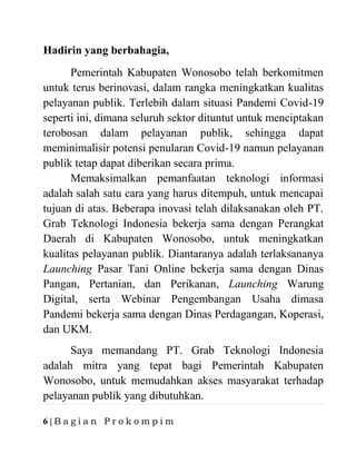 6 | B a g i a n P r o k o m p i m
Hadirin yang berbahagia,
Pemerintah Kabupaten Wonosobo telah berkomitmen
untuk terus berinovasi, dalam rangka meningkatkan kualitas
pelayanan publik. Terlebih dalam situasi Pandemi Covid-19
seperti ini, dimana seluruh sektor dituntut untuk menciptakan
terobosan dalam pelayanan publik, sehingga dapat
meminimalisir potensi penularan Covid-19 namun pelayanan
publik tetap dapat diberikan secara prima.
Memaksimalkan pemanfaatan teknologi informasi
adalah salah satu cara yang harus ditempuh, untuk mencapai
tujuan di atas. Beberapa inovasi telah dilaksanakan oleh PT.
Grab Teknologi Indonesia bekerja sama dengan Perangkat
Daerah di Kabupaten Wonosobo, untuk meningkatkan
kualitas pelayanan publik. Diantaranya adalah terlaksananya
Launching Pasar Tani Online bekerja sama dengan Dinas
Pangan, Pertanian, dan Perikanan, Launching Warung
Digital, serta Webinar Pengembangan Usaha dimasa
Pandemi bekerja sama dengan Dinas Perdagangan, Koperasi,
dan UKM.
Saya memandang PT. Grab Teknologi Indonesia
adalah mitra yang tepat bagi Pemerintah Kabupaten
Wonosobo, untuk memudahkan akses masyarakat terhadap
pelayanan publik yang dibutuhkan.
 