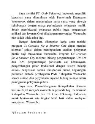 7 | B a g i a n P r o k o m p i m
Saya menilai PT. Grab Teknologi Indonesia memiliki
kapasitas yang dibutuhkan oleh Pemerintah Kabupaten
Wonosobo, dalam mewujudkan kerja sama yang sinergis
sehubungan dengan upaya peningkatan pelayanan publik.
Selain membidangi pelayanan publik juga, penggunaan
aplikasi dan layanan Grab dikalangan masyarakat Wonosobo
pun sudah tidak asing lagi.
Dengan demikian, diharapkan kerja sama melalui
program Co-Creation for a Smarter City dapat menjadi
alternatif solusi, dalam meningkatkan kualitas pelayanan
publik bagi masyarakat Wonosobo. Program Co-Creation
for a Smarter City meliputi bidang pengembangan UMKM
dan IKM, pengembangan pariwisata dan kebudayaan,
pengembangan pasar tradisional dengan sistem belanja
online, penyediaan sarana transportasi ramah lingkungan,
perluasan metode pembayaran PAD Kabupaten Wonosobo
secara online, dan penyediaan layanan bidang lainnya untuk
peningkatan pelayanan publik.
Saya harap Penandatanganan Kesepakatan Bersama
hari ini dapat menjadi momentum penanda bagi Pemerintah
Kabupaten Wonosobo dan PT. Grab Teknologi Indonesia,
untuk berinovasi satu tingkat lebih baik dalam melayani
masyarakat Wonosobo.
 