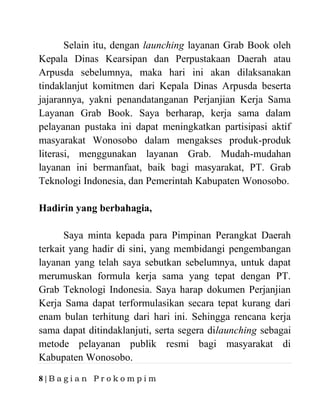 8 | B a g i a n P r o k o m p i m
Selain itu, dengan launching layanan Grab Book oleh
Kepala Dinas Kearsipan dan Perpustakaan Daerah atau
Arpusda sebelumnya, maka hari ini akan dilaksanakan
tindaklanjut komitmen dari Kepala Dinas Arpusda beserta
jajarannya, yakni penandatanganan Perjanjian Kerja Sama
Layanan Grab Book. Saya berharap, kerja sama dalam
pelayanan pustaka ini dapat meningkatkan partisipasi aktif
masyarakat Wonosobo dalam mengakses produk-produk
literasi, menggunakan layanan Grab. Mudah-mudahan
layanan ini bermanfaat, baik bagi masyarakat, PT. Grab
Teknologi Indonesia, dan Pemerintah Kabupaten Wonosobo.
Hadirin yang berbahagia,
Saya minta kepada para Pimpinan Perangkat Daerah
terkait yang hadir di sini, yang membidangi pengembangan
layanan yang telah saya sebutkan sebelumnya, untuk dapat
merumuskan formula kerja sama yang tepat dengan PT.
Grab Teknologi Indonesia. Saya harap dokumen Perjanjian
Kerja Sama dapat terformulasikan secara tepat kurang dari
enam bulan terhitung dari hari ini. Sehingga rencana kerja
sama dapat ditindaklanjuti, serta segera dilaunching sebagai
metode pelayanan publik resmi bagi masyarakat di
Kabupaten Wonosobo.
 