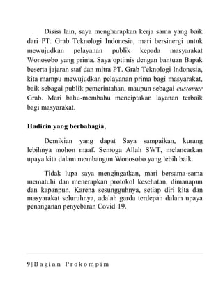 9 | B a g i a n P r o k o m p i m
Disisi lain, saya mengharapkan kerja sama yang baik
dari PT. Grab Teknologi Indonesia, mari bersinergi untuk
mewujudkan pelayanan publik kepada masyarakat
Wonosobo yang prima. Saya optimis dengan bantuan Bapak
beserta jajaran staf dan mitra PT. Grab Teknologi Indonesia,
kita mampu mewujudkan pelayanan prima bagi masyarakat,
baik sebagai publik pemerintahan, maupun sebagai customer
Grab. Mari bahu-membahu menciptakan layanan terbaik
bagi masyarakat.
Hadirin yang berbahagia,
Demikian yang dapat Saya sampaikan, kurang
lebihnya mohon maaf. Semoga Allah SWT, melancarkan
upaya kita dalam membangun Wonosobo yang lebih baik.
Tidak lupa saya mengingatkan, mari bersama-sama
mematuhi dan menerapkan protokol kesehatan, dimanapun
dan kapanpun. Karena sesungguhnya, setiap diri kita dan
masyarakat seluruhnya, adalah garda terdepan dalam upaya
penanganan penyebaran Covid-19.
 