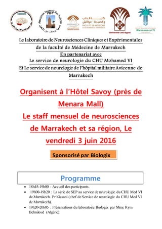 Le laboratoire de Neurosciences Cliniques et Expérimentales
de la faculté de Médecine de Marrakech
En partenariat avec
Le service de neurologie du CHU Mohamed VI
Et Le servicede neurologie de l’hôpital militaireAvicenne de
Marrakech
Organisent à l’Hôtel Savoy (près de
Menara Mall)
Le staff mensuel de neurosciences
de Marrakech et sa région, Le
vendredi 3 juin 2016
Programme
 18h45-19h00 : Accueil des participants.
 19h00-19h20 : La série de SEP au service de neurologie du CHU Med VI
de Marrakech. Pr Kissani (chef de Service de neurologie du CHU Med VI
de Marrakech).
 19h20-20h05 : Présentations du laboratoire Biologix par Mme Rym
Belmiloud (Algérie):
YBTYBT
Sponsorisé par Biologix
 