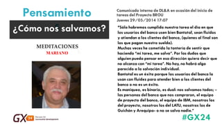#GX24 
FOTO COLOR 
NEGOCIACIÓN 
Pensamientos 
¿Cómo nos salvamos? 
“Sólo habremos cumplido nuestra tarea el día en que los usuarios del banco usen bien Bantotal, sean fluidos y atiendan a los clientes del banco, (quienes al final son los que pagan nuestro sueldo). 
Muchas veces he cometido la tontería de sentir que haciendo “mi tarea, me salvo”. Por las dudas que alguien pueda pensar en esa dirección quiero decir que no alcanza con “mi tarea”. No hay, no habrá algo parecido a la salvación individual. 
Bantotal es un éxito porque los usuarios del banco lo usan con fluidez para atender bien a los clientes del banco o no es un éxito. 
Es maniqueo, es binario, es dual: nos salvamos todos; - las personas del banco que nos compraron, el equipo de proyecto del banco, el equipo de IBM, nosotros los del proyecto, nosotros los del LATU, nosotros los de Guichón y Arequipa- o no se salva nadie.” 
Comunicado interno de DL&A en ocasión del inicio de tareas del Proyecto BROU 
Jueves 29/05/2014 17:07  