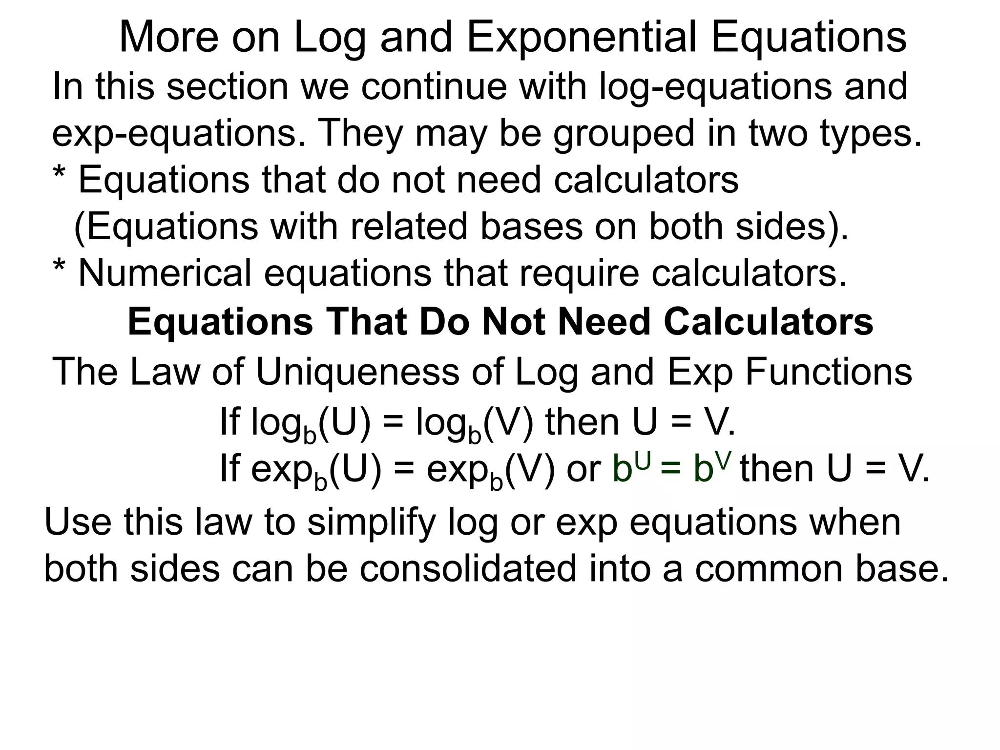 In this section we continue with log-equations and
exp-equations. They may be grouped in two types.
* Equations that do not need calculators
(Equations with related bases on both sides).
* Numerical equations that require calculators.
More on Log and Exponential Equations
Equations That Do Not Need Calculators
Use this law to simplify log or exp equations when
both sides can be consolidated into a common base.
The Law of Uniqueness of Log and Exp Functions
If logb(U) = logb(V) then U = V.
If expb(U) = expb(V) or bU = bV then U = V.
 
