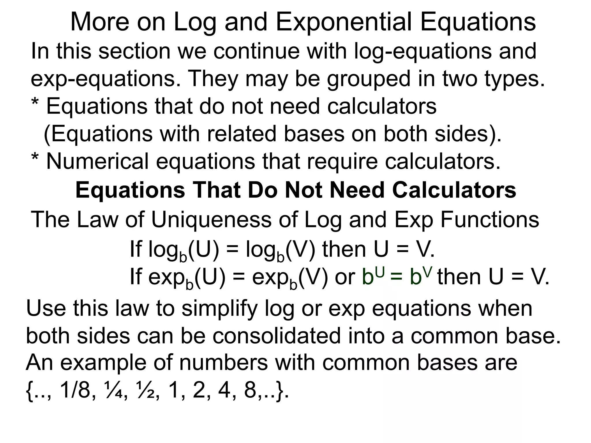 In this section we continue with log-equations and
exp-equations. They may be grouped in two types.
* Equations that do not need calculators
(Equations with related bases on both sides).
* Numerical equations that require calculators.
More on Log and Exponential Equations
Equations That Do Not Need Calculators
Use this law to simplify log or exp equations when
both sides can be consolidated into a common base.
An example of numbers with common bases are
{.., 1/8, ¼, ½, 1, 2, 4, 8,..}.
The Law of Uniqueness of Log and Exp Functions
If logb(U) = logb(V) then U = V.
If expb(U) = expb(V) or bU = bV then U = V.
 