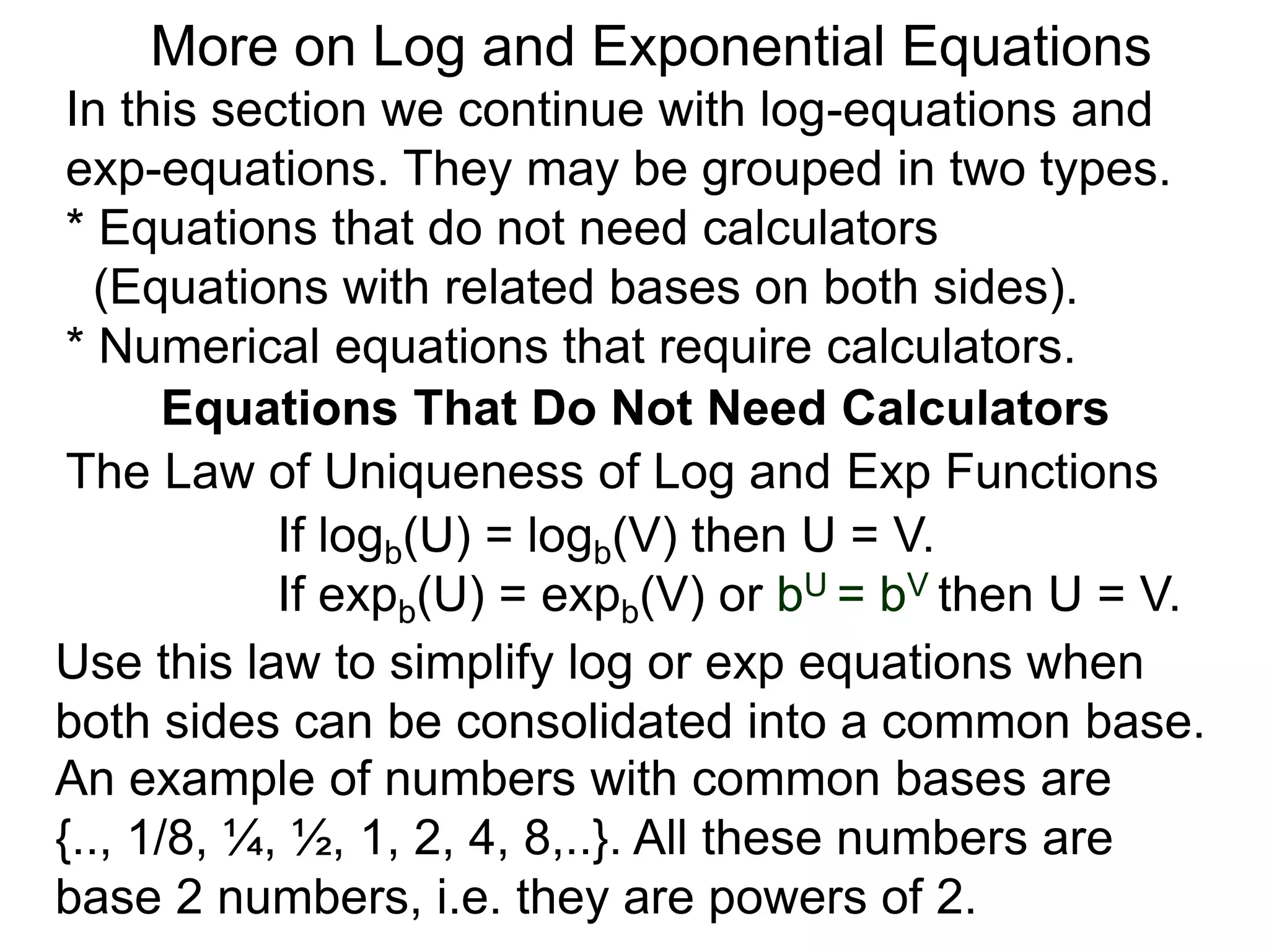 In this section we continue with log-equations and
exp-equations. They may be grouped in two types.
* Equations that do not need calculators
(Equations with related bases on both sides).
* Numerical equations that require calculators.
More on Log and Exponential Equations
Equations That Do Not Need Calculators
Use this law to simplify log or exp equations when
both sides can be consolidated into a common base.
An example of numbers with common bases are
{.., 1/8, ¼, ½, 1, 2, 4, 8,..}. All these numbers are
base 2 numbers, i.e. they are powers of 2.
The Law of Uniqueness of Log and Exp Functions
If logb(U) = logb(V) then U = V.
If expb(U) = expb(V) or bU = bV then U = V.
 