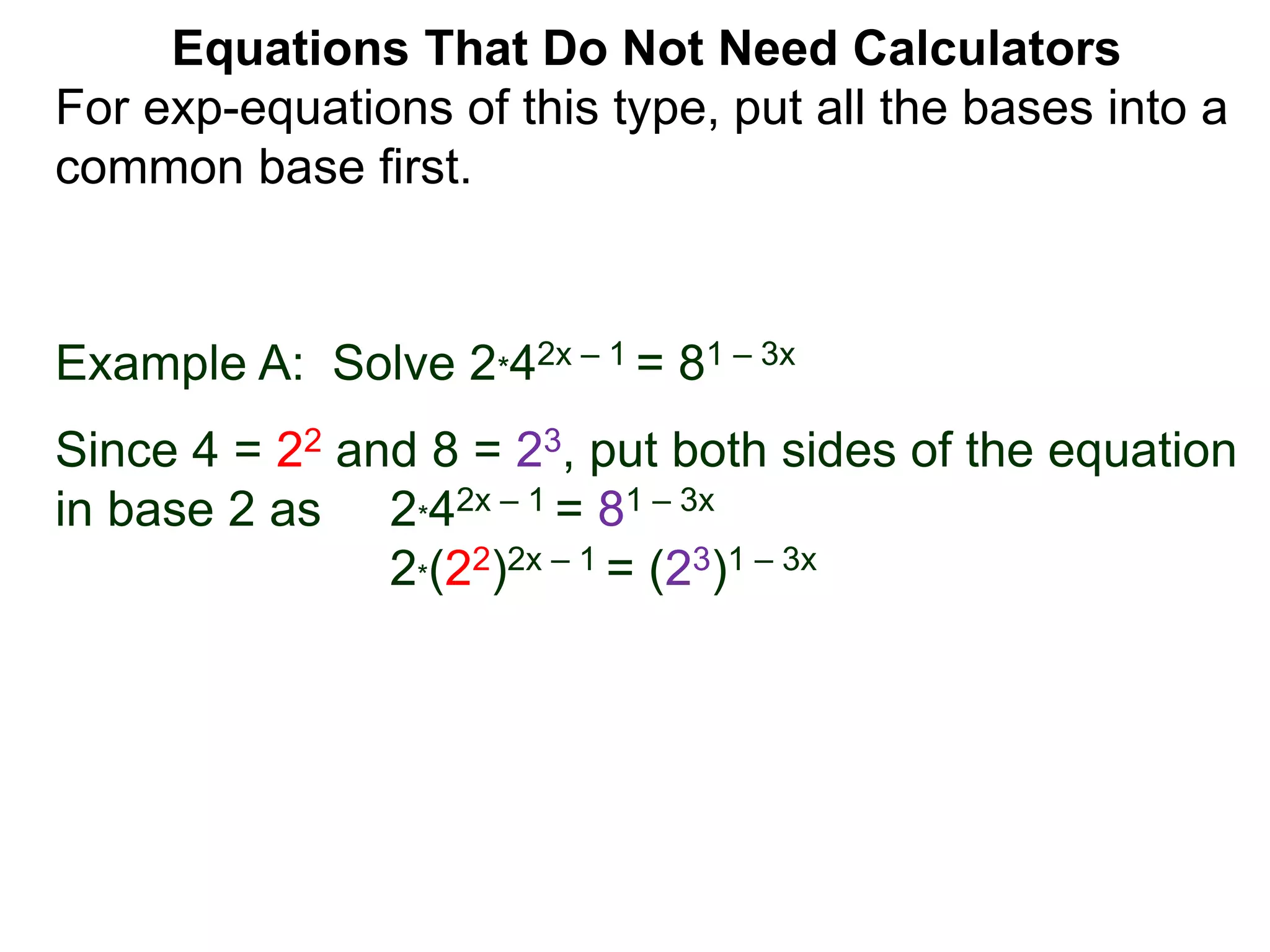 Example A: Solve 2*42x – 1 = 81 – 3x
Since 4 = 22 and 8 = 23, put both sides of the equation
in base 2 as 2*42x – 1 = 81 – 3x
2*(22)2x – 1 = (23)1 – 3x
Equations That Do Not Need Calculators
For exp-equations of this type, put all the bases into a
common base first.
 