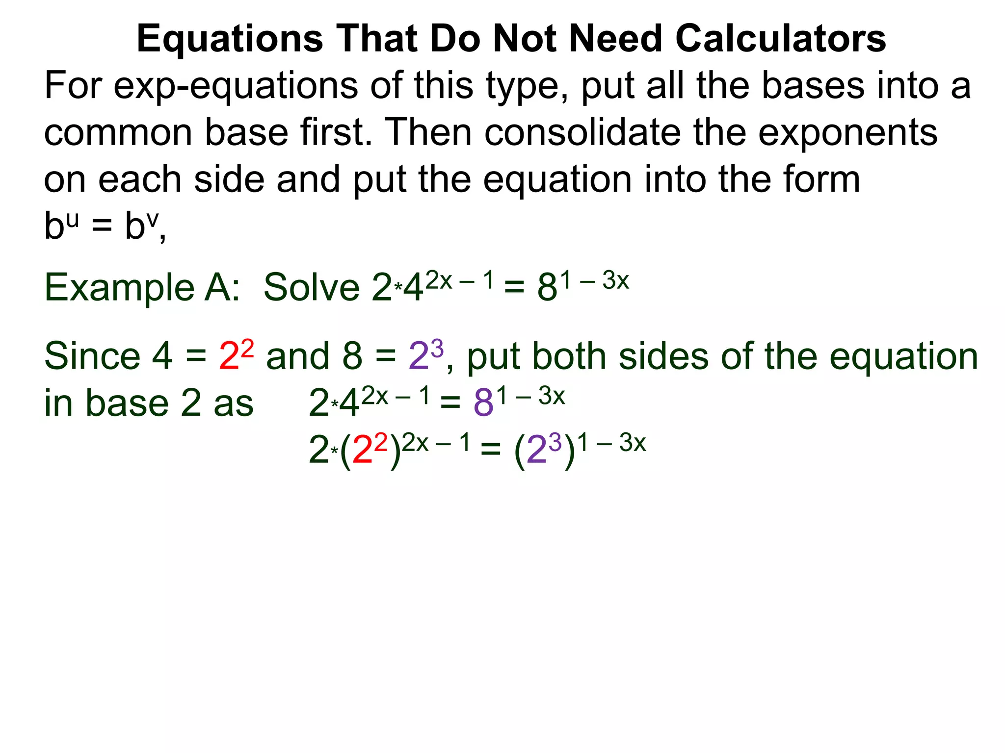 Example A: Solve 2*42x – 1 = 81 – 3x
Since 4 = 22 and 8 = 23, put both sides of the equation
in base 2 as 2*42x – 1 = 81 – 3x
2*(22)2x – 1 = (23)1 – 3x
Equations That Do Not Need Calculators
For exp-equations of this type, put all the bases into a
common base first. Then consolidate the exponents
on each side and put the equation into the form
bu = bv,
 