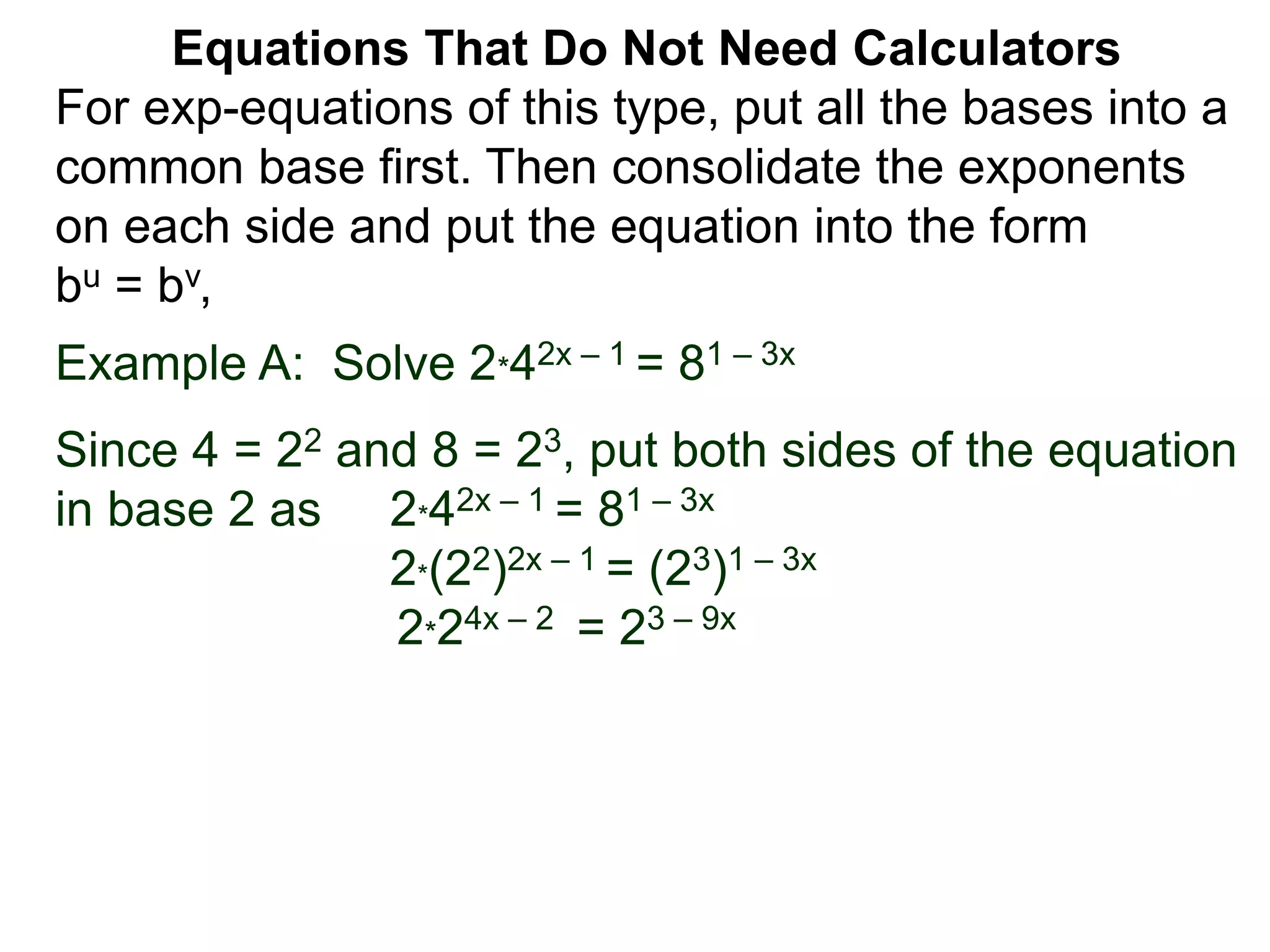 Example A: Solve 2*42x – 1 = 81 – 3x
Since 4 = 22 and 8 = 23, put both sides of the equation
in base 2 as 2*42x – 1 = 81 – 3x
2*(22)2x – 1 = (23)1 – 3x
2*24x – 2 = 23 – 9x
Equations That Do Not Need Calculators
For exp-equations of this type, put all the bases into a
common base first. Then consolidate the exponents
on each side and put the equation into the form
bu = bv,
 