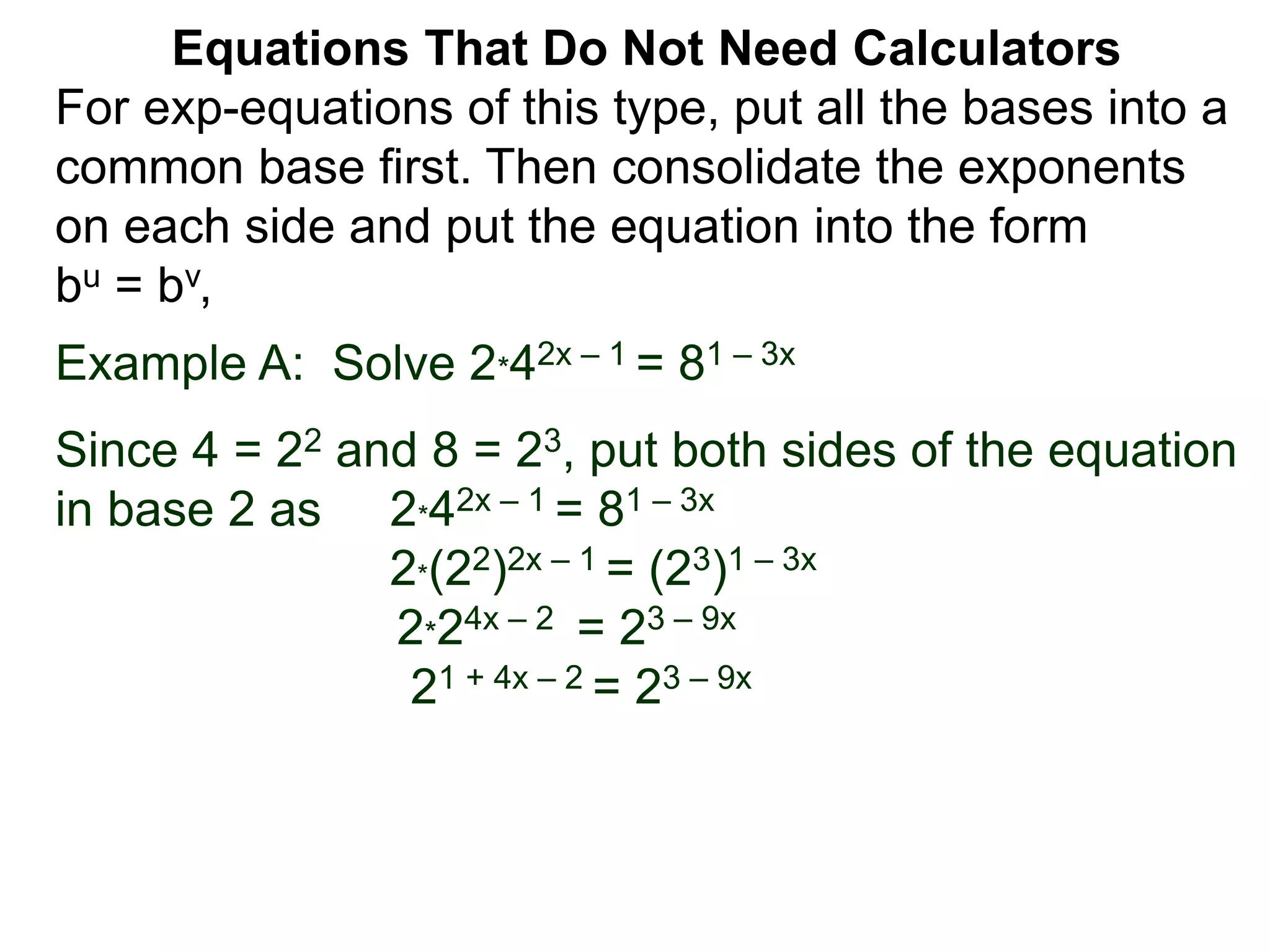 Example A: Solve 2*42x – 1 = 81 – 3x
Since 4 = 22 and 8 = 23, put both sides of the equation
in base 2 as 2*42x – 1 = 81 – 3x
2*(22)2x – 1 = (23)1 – 3x
2*24x – 2 = 23 – 9x
21 + 4x – 2 = 23 – 9x
Equations That Do Not Need Calculators
For exp-equations of this type, put all the bases into a
common base first. Then consolidate the exponents
on each side and put the equation into the form
bu = bv,
 