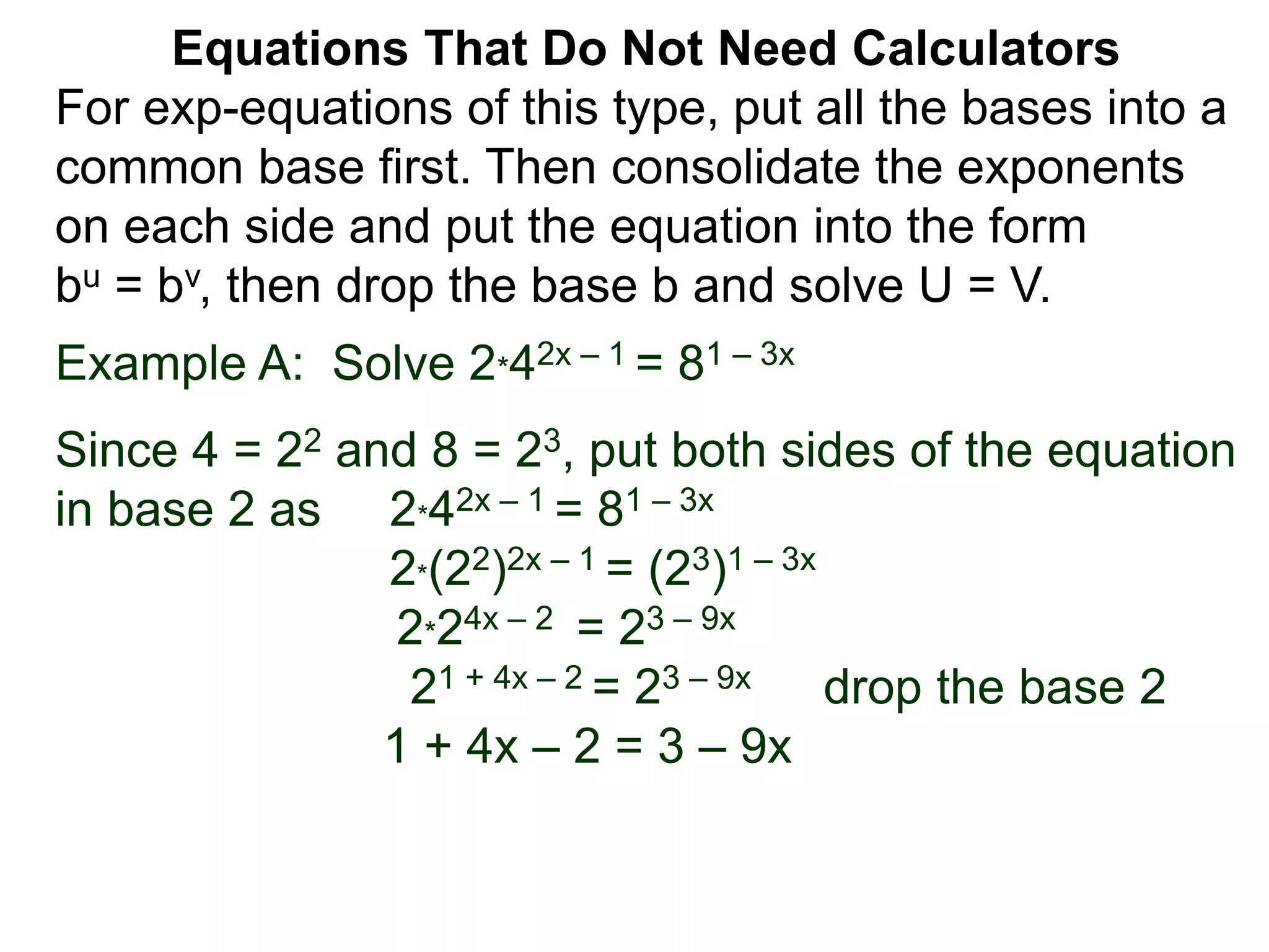 Example A: Solve 2*42x – 1 = 81 – 3x
Since 4 = 22 and 8 = 23, put both sides of the equation
in base 2 as 2*42x – 1 = 81 – 3x
2*(22)2x – 1 = (23)1 – 3x
2*24x – 2 = 23 – 9x
21 + 4x – 2 = 23 – 9x drop the base 2
1 + 4x – 2 = 3 – 9x
Equations That Do Not Need Calculators
For exp-equations of this type, put all the bases into a
common base first. Then consolidate the exponents
on each side and put the equation into the form
bu = bv, then drop the base b and solve U = V.
 