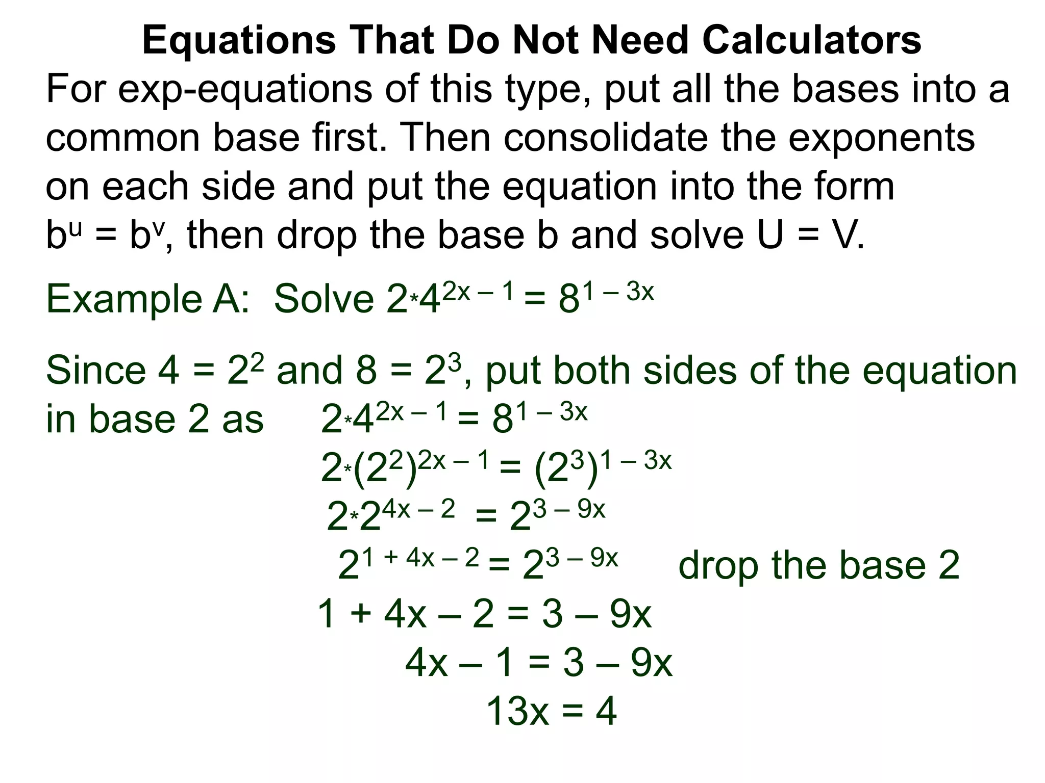 Example A: Solve 2*42x – 1 = 81 – 3x
Since 4 = 22 and 8 = 23, put both sides of the equation
in base 2 as 2*42x – 1 = 81 – 3x
2*(22)2x – 1 = (23)1 – 3x
2*24x – 2 = 23 – 9x
21 + 4x – 2 = 23 – 9x drop the base 2
1 + 4x – 2 = 3 – 9x
4x – 1 = 3 – 9x
13x = 4
Equations That Do Not Need Calculators
For exp-equations of this type, put all the bases into a
common base first. Then consolidate the exponents
on each side and put the equation into the form
bu = bv, then drop the base b and solve U = V.
 